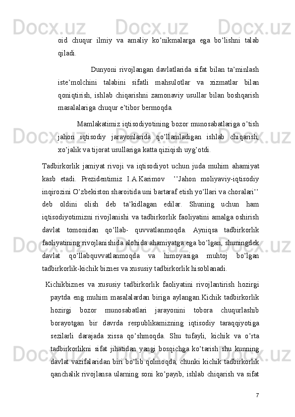 oid   chuqur   ilmiy   va   amaliy   ko’nikmalarga   ega   bo’lishni   talab
qiladi. 
                            Dunyoni   rivojlangan   davlatlarida   sifat   bilan   ta’minlash
iste’molchini   talabini   sifatli   mahsulotlar   va   xizmatlar   bilan
qoniqtirish,   ishlab   chiqarishni   zamonaviy   usullar   bilan   boshqarish
masalalariga chuqur e’tibor bermoqda. 
             Mamlakatimiz iqtisodiyotining bozor munosabatlariga o’tish
jahon   iqtisodiy   jarayonlarida   qo’llaniladigan   ishlab   chiqarish,
xo’jalik va tijorat usullariga katta qiziqish uyg’otdi. 
Tadbirkorlik   jamiyat   rivoji   va   iqtisodiyot   uchun   juda   muhim   ahamiyat
kasb   etadi.   Prezidentimiz   I.A.Karimov     ’’Jahon   moliyaviy-iqtisodiy
inqirozini O’zbekiston sharoitida uni bartaraf etish yo’llari va choralari’’
deb   oldini   olish   deb   ta’kidlagan   edilar.   Shuning   uchun   ham
iqtisodiyotimizni rivojlanishi va tadbirkorlik faoliyatini amalga oshirish
davlat   tomonidan   qo’llab-   quvvatlanmoqda.   Ayniqsa   tadbirkorlik
faoliyatining rivojlanishida alohida ahamiyatga ega bo’lgan, shuningdek
davlat   qo’llabquvvatlanmoqda   va   himoyasiga   muhtoj   bo’lgan
tadbirkorlik-kichik biznes va xususiy tadbirkorlik hisoblanadi.  
Kichikbiznes   va   xususiy   tadbirkorlik   faoliyatini   rivojlantirish   hozirgi
paytda   eng   muhim   masalalardan   biriga   aylangan.Kichik   tadbirkorlik
hozirgi   bozor   munosabatlari   jarayonini   tobora   chuqurlashib
borayotgan   bir   davrda   respublikamizning   iqtisodiy   taraqqiyotiga
sezilarli   darajada   xissa   qo’shmoqda.   Shu   tufayli,   kichik   va   o’rta
tadbirkorlikni   sifat   jihatidan   yangi   bosqichga   ko’tarish   shu   kunning
davlat  vazifalaridan biri  bo’lib  qolmoqda, chunki kichik  tadbirkorlik
qanchalik rivojlansa ularning soni ko’payib, ishlab chiqarish va sifat
7 