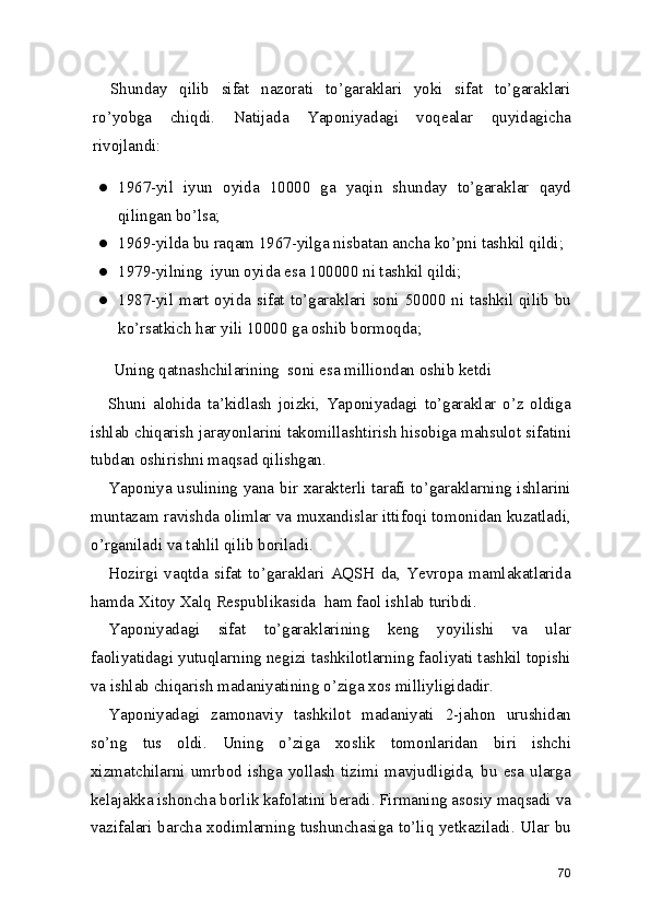 Shunday   qilib   sifat   nazorati   to’garaklari   yoki   sifat   to’garaklari
ro’yobga   chiqdi.   Natijada   Yaponiyadagi   voqealar   quyidagicha
rivojlandi: 
● 1967-yil   iyun   oyida   10000   ga   yaqin   shunday   to’garaklar   qayd
qilingan bo’lsa; 
● 1969-yilda bu raqam 1967-yilga nisbatan ancha ko’pni tashkil qildi; 
● 1979-yilning  iyun oyida esa 100000 ni tashkil qildi; 
● 1987-yil mart oyida sifat to’garaklari soni 50000 ni tashkil qilib bu
ko’rsatkich har yili 10000 ga oshib bormoqda; 
Uning qatnashchilarining  soni esa milliondan oshib ketdi
Shuni   alohida   ta’kidlash   joizki,   Yaponiyadagi   to’garaklar   o’z   oldiga
ishlab chiqarish jarayonlarini takomillashtirish hisobiga mahsulot sifatini
tubdan oshirishni maqsad qilishgan.  
Yaponiya usulining yana bir xarakterli tarafi to’garaklarning ishlarini
muntazam ravishda olimlar va muxandislar ittifoqi tomonidan kuzatladi,
o’rganiladi va tahlil qilib boriladi.  
Hozirgi   vaqtda   sifat   to’garaklari   AQSH   da,   Yevropa   mamlakatlarida
hamda Xitoy Xalq Respublikasida  ham faol ishlab turibdi.  
Yaponiyadagi   sifat   to’garaklarining   keng   yoyilishi   va   ular
faoliyatidagi yutuqlarning negizi tashkilotlarning faoliyati tashkil topishi
va ishlab chiqarish madaniyatining o’ziga xos milliyligidadir. 
Yaponiyadagi   zamonaviy   tashkilot   madaniyati   2-jahon   urushidan
so’ng   tus   oldi.   Uning   o’ziga   xoslik   tomonlaridan   biri   ishchi
xizmatchilarni  umrbod  ishga  yollash  tizimi  mavjudligida,  bu  esa  ularga
kelajakka ishoncha borlik kafolatini beradi. Firmaning asosiy maqsadi va
vazifalari barcha xodimlarning tushunchasiga to’liq yetkaziladi. Ular bu
70 