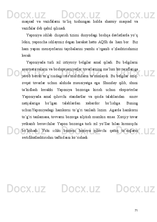 maqsad   va   vazifalarni   to’liq   tushungan   holda   shaxsiy   maqsad   va
vazifalar deb qabul qilinadi. 
Yaponiya   ishlab   chiqarish   tizimi   dunyodagi   boshqa   davlatlarda   yo’q
lekin, yaponcha ishlaymiz degan harakat hatto AQSh da   ham bor.   Biz
ham   yapon   menejerlarini   tajribalarini   yaxshi   o’rganib   o’zlashtirishimiz
kerak.  
Yaponiyada   turli   xil   ixtiyoriy   belgilar   amal   qiladi.   Bu   belgilarni
assotsatsiyalarni va boshqa jamiyatlar tovarlarning ma’lum bir taraflariga
javob berish to’g’risidagi iste’molchilarni ta’minlaydi. Bu belgilar oziq-
ovqat   tovarlar   uchun   alohida   xususiyatga   ega.   Shunday   qilib,   shuni
ta’kidlash   kerakki   Yaponiya   bozoriga   kirish   uchun   eksporterlar
Yaponiyada   amal   qiluvchi   standartlar   va   qoida   talablaridan     sinov
natijalariga   bo’lgan   talablardan   xabardor   bo’lishga.   Buning
uchunYaponiyadagi   hamkorni   to’g’ri   tanlash   lozim.   Agarda   hamkorni
to’g’ri tanlamasa, tovvarni bozorga siljitish mumkin emas. Xorijiy tovar
yetkazib   beruvchilar   Yapon   bozoriga   turli   xil   yo’llar   bilan   kirmoqchi
bo’lishadi.   Yoki   ichki   bozorni   himoya   qiluvchi   qattiq   to’siqlarni
sertifikatlashtirishni tadbirlaini ko’rishadi.
71 