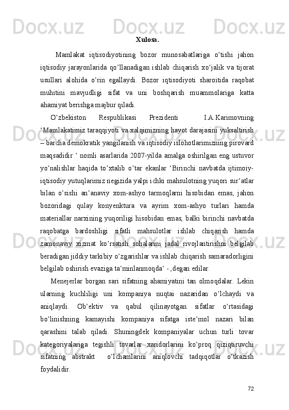 Xulosa. 
  Mamlakat   iqtisodiyotining   bozor   munosabatlariga   o’tishi   jahon
iqtisodiy   jarayonlarida   qo’llanadigan   ishlab   chiqarish   xo’jalik   va   tijorat
usullari   alohida   o’rin   egallaydi.   Bozor   iqtisodiyoti   sharoitida   raqobat
muhitini   mavjudligi   sifat   va   uni   boshqarish   muammolariga   katta
ahamiyat berishga majbur qiladi.  
O’zbekiston   Respublikasi   Prezidenti     I.A.Karimovning
‘Mamlakatimiz taraqqiyoti va xalqimizning hayot darajasini yuksaltirish
– barcha demokratik yangilanish va iqtisodiy islohotlarimizning pirovard
maqsadidir ’ nomli asarlarida 2007-yilda amalga oshirilgan eng ustuvor
yo’nalishlar   haqida   to’xtalib   o’tar   ekanlar   ‘Birinchi   navbatda   ijtimoiy-
iqtisodiy yutuqlarimiz negizida yalpi ichki mahsulotning yuqori sur’atlar
bilan   o’sishi   an’anaviy   xom-ashyo   tarmoqlarni   hisobidan   emas,   jahon
bozoridagi   qulay   konyenktura   va   ayrim   xom-ashyo   turlari   hamda
materiallar narxining yuqoriligi hisobidan emas, balki birinchi navbatda
raqobatga   bardoshligi   sifatli   mahsulotlar   ishlab   chiqarish   hamda
zamonaviy   xizmat   ko’rsatish   sohalarini   jadal   rivojlantirishni   belgilab
beradigan jiddiy tarkibiy o’zgarishlar va ishlab chiqarish samaradorligini
belgilab oshirish evaziga ta’minlanmoqda’ - ,degan edilar. 
Menejerlar   borgan   sari   sifatning   ahamiyatini   tan   olmoqdalar.   Lekin
ularning   kuchliligi   uni   kompaniya   nuqtai   nazaridan   o’lchaydi   va
aniqlaydi.   Ob’ektiv   va   qabul   qilinayotgan   sifatlar   o’rtasidagi
bo’linishning   kamayishi   kompaniya   sifatga   iste’mol   nazari   bilan
qarashini   talab   qiladi.   Shuningdek   kompaniyalar   uchun   turli   tovar
kategoriyalariga   tegishli   tovarlar   xaridorlarini   ko’proq   qiziqtiruvchi
sifatning   abstrakt     o’lchamlarini   aniqlovchi   tadqiqotlar   o’tkazish
foydalidir. 
72 