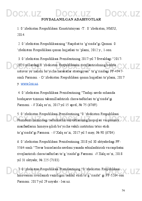 FOYDALANILGAN ADABIYOTLAR 
1. 0 ‘zbekiston Respublikasi Konstitutsiyasi -Т.: 0 ‘zbekiston, NMIU, 
2014.
 2. 0 ‘zbekiston Respublikasining “Raqobat to ‘g‘risida”gi Qonuni. 0 
‘zbekiston Respublikasi qonun hujjatlari to ‘plami, 2012 y., 1-son.
 3. 0 ‘zbekiston Respublikasi Prezidentining 2017-yil 7 fevraldagi “2017-
2021-yillardagi 0 ‘zbekiston Respublikasini rivojlantirishning beshta 
ustuvor yo‘nalishi bo‘yicha harakatlar strategiyasi” to‘g‘risidagi PF-4947-
sonli Farmoni. - O ‘zbekiston Respublikasi qonun hujjatlari to’plami, 2017
y.  www.lex.uz .
 4. 0 ‘zbekiston Respublikasi Prezidentining “Tashqi savdo sohasida 
boshqaruv tizimini takomillashtirish chora-tadbirlari to‘g‘risida”gi 
Farmoni. - // Xalq so‘zi, 2017 yil 15 aprel, № 75 (6769). 
5. 0 ‘zbekiston Respublikasi Prezidentining “0 ‘zbekiston Respublikasi 
Prezidenti huzuridagi tadbirkorlik sub'ektlarinmg huquqlari va qonuniy 
manfaatlarini himoya qilish bo‘yicha vakili institutini ta'sis etish 
to‘g‘risida”gi Farmoni. - // Xalq so‘zi, 2017 yil 5 may, № 90 (6784). 
6. 0 ‘zbekiston Respublikasi Prezidentining 2018 yil 30 oktyabrdagi PF-
5564-sonli “Tovar bozorlarida savdoni yanada erkinlashtirish va raqobatni 
rivojlantirish chora-tadbirlari to‘g ‘risida”gi Farmoni. -// Xalq so‘zi, 2018 
yil 31 oktyabr, № 225 (7183).
 7. 0 ‘zbekiston Respublikasi Prezidentining “0 ‘zbekiston Respublikasi 
hmovasion rivoilanish vazirligini tashkil etish to‘g ‘risida” gi PF-5264-son
Farmoni. 2017 yil 29 noyabr.- lex.uz. 
74 