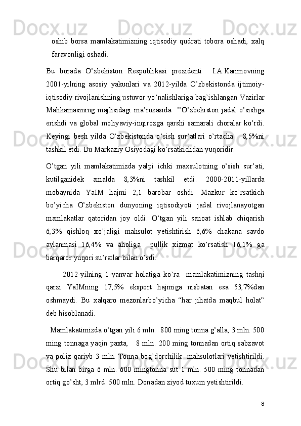 oshib   borsa   mamlakatimizning   iqtisodiy   qudrati   tobora   oshadi,   xalq
faravonligi oshadi.   
Bu   borada   O’zbekiston   Respublikasi   prezidenti     I.A.Karimovning
2001-yilning   asosiy   yakunlari   va   2012-yilda   O’zbekistonda   ijtimoiy-
iqtisodiy rivojlanishning ustuvor yo’nalishlariga bag’ishlangan Vazirlar
Mahkamasining   majlisidagi   ma’ruzasida     ’’O’zbekiston   jadal   o’sishga
erishdi   va   global   moliyaviy-inqirozga   qarshi   samarali   choralar   ko’rdi.
Keyingi   besh   yilda   O’zbekistonda   o’sish   sur’atlari   o’rtacha       8,5%ni
tashkil etdi. Bu Markaziy Osiyodagi ko’rsatkichdan yuqoridir. 
O’tgan   yili   mamlakatimizda   yalpi   ichki   maxsulotning   o’sish   sur’ati,
kutilganidek   amalda   8,3%ni   tashkil   etdi.   2000-2011-yillarda
mobaynida   YaIM   hajmi   2,1   barobar   oshdi.   Mazkur   ko’rsatkich
bo’yicha   O’zbekiston   dunyoning   iqtisodiyoti   jadal   rivojlanayotgan
mamlakatlar   qatoridan   joy   oldi.   O’tgan   yili   sanoat   ishlab   chiqarish
6,3%   qishloq   xo’jaligi   mahsulot   yetishtirish   6,6%   chakana   savdo
aylanmasi   16,4%   va   aholiga     pullik   xizmat   ko’rsatish   16,1%   ga
barqaror yuqori su’ratlar bilan o’sdi.  
          2012-yilning   1-yanvar   holatiga   ko’ra     mamlakatimizning   tashqi
qarzi   YaIMning   17,5%   eksport   hajmiga   nisbatan   esa   53,7%dan
oshmaydi.   Bu   xalqaro   mezonlarbo’yicha   “har   jihatda   maqbul   holat”
deb hisoblanadi. 
  Mamlakatimizda o’tgan yili 6 mln.  800 ming tonna g’alla, 3 mln. 500
ming tonnaga yaqin paxta,     8 mln. 200 ming tonnadan ortiq sabzavot
va  poliz qariyb  3 mln.  Tonna  bog’dorchilik   mahsulotlari yetishtirildi.
Shu   bilan   birga   6   mln.   600   mingtonna   sut   1   mln.   500   ming   tonnadan
ortiq go’sht, 3 mlrd. 500 mln. Donadan ziyod tuxum yetishtirildi. 
8 