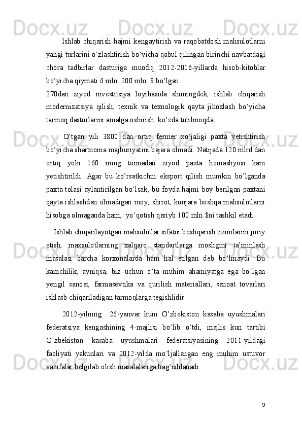            Ishlab chiqarish hajmi kengaytirish va raqobatdosh  mahsulotlarni
yangi turlarini o’zlashtirish bo’yicha qabul qilingan birinchi navbatdagi
chora   tadbirlar   dasturiga   muofiq   2012-2016-yillarda   hisob-kitoblar
bo’yicha qiymati 6 mln. 200 mln. $ bo’lgan 
270dan   ziyod   investitsiya   loyihasida   shuningdek,   ishlab   chiqarish
modernizatsiya   qilish,   texnik   va   texnologik   qayta   jihozlash   bo’yicha
tarmoq dasturlarini amalga oshirish  ko’zda tutilmoqda.  
        O’tgan   yili   3800   dan   ortiq   fermer   xo’jaligi   paxta   yetishtirish
bo’yicha shartnoma majburiyatini bajara olmadi. Natijada 120 mlrd.dan
ortiq   yoki   160   ming   tonnadan   ziyod   paxta   homashyosi   kam
yetishtirildi.   Agar   bu   ko’rsatkichni   eksport   qilish   mumkin   bo’lganda
paxta tolasi aylantirilgan bo’lsak, bu foyda hajmi boy berilgan paxtani
qayta ishlashdan olinadigan moy, shirot, kunjara boshqa mahsulotlarni
hisobga olmaganda ham,  yo’qotish qariyb 100 mln.$ni tashkil etadi. 
    Ishlab chiqarilayotgan mahsulotlar sifatni boshqarish tizimlarini joriy
etish,   maxsulotlarning   xalqaro   standartlarga   mosligini   ta’minlash
masalasi   barcha   korxonalarda   ham   hal   etilgan   deb   bo’lmaydi.   Bu
kamchilik,   ayniqsa,   biz   uchun   o’ta   muhim   ahamiyatga   ega   bo’lgan
yengil   sanoat,   farmasevtika   va   qurilish   materiallari,   sanoat   tovarlari
ishlasb chiqariladigan tarmoqlarga tegishlidir. 
        2012-yilning     26-yanvar   kuni   O’zbekiston   kasaba   uyushmalari
federatsiya   kengashining   4-majlisi   bo’lib   o’tdi,   majlis   kun   tartibi
O’zbekiston   kasaba   uyushmalari   federatsiyasining   2011-yildagi
faoliyati   yakunlari   va   2012-yilda   mo’ljallangan   eng   muhim   ustuvor
vazifalar belgilab olish masalalariga bag’ishlanadi. 
9 
