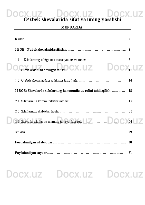 O zbek shevalarida sifat va uning yasalishiʻ
MUNDARIJA:
Kirish…………………………..…………………………..…………………… 2
I BOB: O zbek shevalarida sifatlar.
ʻ   …………………………..……………...... 8
1.1. Sifatlarning o ziga xos xususiyatlari va turlari.	
ʻ   ……………………… …… 8
1.2.  Shevalarda sifatlarning yasalishi.   …………………………..……………… ... 11
1.3.  O zbek shevalaridagi sifatlarni tasniflash.	
ʻ   …………………………..……… 14
II BOB: Shevalarda sifatlarning kommunikativ rolini tahlil qilish.   ………… 18
2.1.  Sifatlarning kommunikativ vazifasi.   …………………………..…………… .. 18
2.2.  Sifatlarning dialektal farqlari.   …………………………..…………………… 20
2.3. Shevada sifatlar va ularning jamiyatdagi roli.   …………………………..…… 24
Xulosa.   …………………………..…………………………..…………………… 29
Foydalanilgan   adabyotlar .   …………………………..………………………… .. 30
Foydalanilgan   saytlar…………………………..……………………………….. 31 
