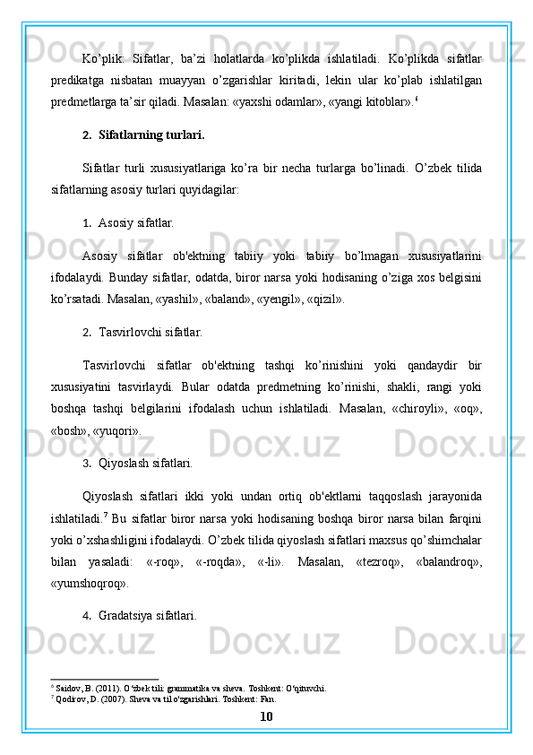 Ko’plik:   Sifatlar,   ba’zi   holatlarda   ko’plikda   ishlatiladi.   Ko’plikda   sifatlar
predikatga   nisbatan   muayyan   o’zgarishlar   kiritadi,   lekin   ular   ko’plab   ishlatilgan
predmetlarga ta’sir qiladi.  Masalan: «yaxshi odamlar», «yangi kitoblar». 6
2. Sifatlarning turlari.
Sifatlar   turli   xususiyatlariga   ko’ra   bir   necha   turlarga   bo’linadi.   O’zbek   tilida
sifatlarning asosiy turlari quyidagilar:
1. Asosiy sifatlar.
Asosiy   sifatlar   ob'ektning   tabiiy   yoki   tabiiy   bo’lmagan   xususiyatlarini
ifodalaydi.   Bunday sifatlar, odatda, biror  narsa  yoki  hodisaning o’ziga xos  belgisini
ko’rsatadi.  Masalan, «yashil», «baland», «yengil», «qizil».
2. Tasvirlovchi sifatlar.
Tasvirlovchi   sifatlar   ob'ektning   tashqi   ko’rinishini   yoki   qandaydir   bir
xususiyatini   tasvirlaydi.   Bular   odatda   predmetning   ko’rinishi,   shakli,   rangi   yoki
boshqa   tashqi   belgilarini   ifodalash   uchun   ishlatiladi.   Masalan,   «chiroyli»,   «oq»,
«bosh», «yuqori».
3. Qiyoslash sifatlari.
Qiyoslash   sifatlari   ikki   yoki   undan   ortiq   ob'ektlarni   taqqoslash   jarayonida
ishlatiladi. 7
  Bu   sifatlar   biror   narsa   yoki   hodisaning   boshqa   biror   narsa   bilan   farqini
yoki o’xshashligini ifodalaydi. O’zbek tilida qiyoslash sifatlari maxsus qo’shimchalar
bilan   yasaladi:   «-roq»,   «-roqda»,   «-li».   Masalan,   «tezroq»,   «balandroq»,
«yumshoqroq».
4. Gradatsiya sifatlari.
6
 Saidov, B. (2011). O‘zbek tili: grammatika va sheva. Toshkent: O‘qituvchi.
7
 Qodirov, D. (2007). Sheva va til o'zgarishlari. Toshkent: Fan.
10 