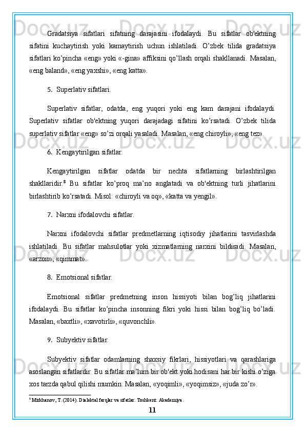 Gradatsiya   sifatlari   sifatning   darajasini   ifodalaydi.   Bu   sifatlar   ob'ektning
sifatini   kuchaytirish   yoki   kamaytirish   uchun   ishlatiladi.   O’zbek   tilida   gradatsiya
sifatlari ko’pincha «eng» yoki «-gina» affiksini qo’llash orqali shakllanadi.   Masalan,
«eng baland», «eng yaxshi», «eng katta».
5. Superlativ sifatlari.
Superlativ   sifatlar,   odatda,   eng   yuqori   yoki   eng   kam   darajani   ifodalaydi.
Superlativ   sifatlar   ob'ektning   yuqori   darajadagi   sifatini   ko’rsatadi.   O’zbek   tilida
superlativ sifatlar «eng» so’zi orqali yasaladi.  Masalan, «eng chiroyli», «eng tez».
6. Kengaytirilgan sifatlar.
Kengaytirilgan   sifatlar   odatda   bir   nechta   sifatlarning   birlashtirilgan
shakllaridir. 8
  Bu   sifatlar   ko’proq   ma’no   anglatadi   va   ob'ektning   turli   jihatlarini
birlashtirib ko’rsatadi. Misol: «chiroyli va oq», «katta va yengil».
7. Narxni ifodalovchi sifatlar.
Narxni   ifodalovchi   sifatlar   predmetlarning   iqtisodiy   jihatlarini   tasvirlashda
ishlatiladi.   Bu   sifatlar   mahsulotlar   yoki   xizmatlarning   narxini   bildiradi.   Masalan,
«arzon», «qimmat».
8. Emotsional sifatlar.
Emotsional   sifatlar   predmetning   inson   hissiyoti   bilan   bog’liq   jihatlarini
ifodalaydi.   Bu   sifatlar   ko’pincha   insonning   fikri   yoki   hissi   bilan   bog’liq   bo’ladi.
Masalan, «baxtli», «xavotirli», «quvonchli».
9. Subyektiv sifatlar.
Subyektiv   sifatlar   odamlarning   shaxsiy   fikrlari,   hissiyotlari   va   qarashlariga
asoslangan sifatlardir. Bu sifatlar ma’lum bir ob'ekt yoki hodisani har bir kishi o’ziga
xos tarzda qabul qilishi mumkin. Masalan, «yoqimli», «yoqimsiz», «juda zo’r».
8
 Mirkhanov, T. (2014). Dialektal farqlar va sifatlar. Toshkent: Akademiya.
11 