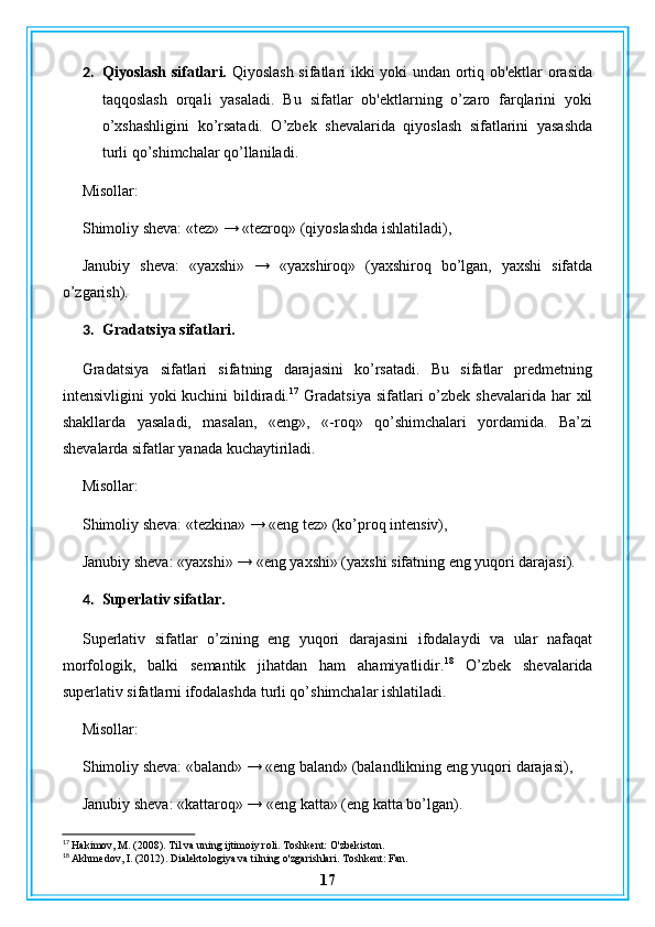 2. Qiyoslash sifatlari.   Qiyoslash sifatlari ikki yoki undan ortiq ob'ektlar orasida
taqqoslash   orqali   yasaladi.   Bu   sifatlar   ob'ektlarning   o’zaro   farqlarini   yoki
o’xshashligini   ko’rsatadi.   O’zbek   shevalarida   qiyoslash   sifatlarini   yasashda
turli qo’shimchalar qo’llaniladi.
Misollar:
Shimoliy sheva: «tez» → «tezroq» (qiyoslashda ishlatiladi),
Janubiy   sheva:   «yaxshi»   →   «yaxshiroq»   (yaxshiroq   bo’lgan,   yaxshi   sifatda
o’zgarish).
3. Gradatsiya sifatlari.
Gradatsiya   sifatlari   sifatning   darajasini   ko’rsatadi.   Bu   sifatlar   predmetning
intensivligini  yoki  kuchini  bildiradi. 17
  Gradatsiya  sifatlari  o’zbek shevalarida har  xil
shakllarda   yasaladi,   masalan,   «eng»,   «-roq»   qo’shimchalari   yordamida.   Ba’zi
shevalarda sifatlar yanada kuchaytiriladi.
Misollar:
Shimoliy sheva: «tezkina» → «eng tez» (ko’proq intensiv),
Janubiy sheva: «yaxshi» → «eng yaxshi» (yaxshi sifatning eng yuqori darajasi).
4. Superlativ sifatlar.
Superlativ   sifatlar   o’zining   eng   yuqori   darajasini   ifodalaydi   va   ular   nafaqat
morfologik,   balki   semantik   jihatdan   ham   ahamiyatlidir. 18
  O’zbek   shevalarida
superlativ sifatlarni ifodalashda turli qo’shimchalar ishlatiladi.
Misollar:
Shimoliy sheva: «baland» → «eng baland» (balandlikning eng yuqori darajasi),
Janubiy sheva: «kattaroq» → «eng katta» (eng katta bo’lgan).
17
 Hakimov, M. (2008). Til va uning ijtimoiy roli. Toshkent: O'zbekiston.
18
 Akhmedov, I. (2012). Dialektologiya va tilning o'zgarishlari. Toshkent: Fan.
17 