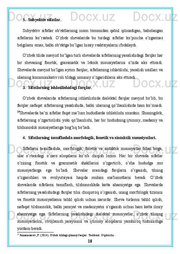 5. Subyektiv sifatlar.
Subyektiv   sifatlar   ob'ektlarning   inson   tomonidan   qabul   qilinadigan,   baholangan
sifatlarini   ko’rsatadi.   O’zbek   shevalarida   bu   turdagi   sifatlar   ko’pincha   o’zgarmas
belgilarni emas, balki ob'ektga bo’lgan hissiy reaktsiyalarni ifodalaydi.
O’zbek tilida mavjud bo’lgan turli shevalarda sifatlarning yasalishidagi farqlar har
bir   shevaning   fonetik,   grammatik   va   leksik   xususiyatlarini   o’zida   aks   ettiradi.
Shevalarda mavjud bo’lgan ayrim farqlar, sifatlarning ishlatilishi, yasalish usullari va
ularning kommunikativ roli tildagi umumiy o’zgarishlarni aks ettiradi.
3. Sifatlarning ishlatilishidagi farqlar.
O’zbek   shevalarida   sifatlarning   ishlatilishida   dialektal   farqlar   mavjud   bo’lib,   bu
farqlar  nafaqat  sifatlarning yasalishida,  balki  ularning qo’llanilishida ham  ko’rinadi.
19
Shevalarda ba’zi sifatlar faqat ma’lum hududlarda ishlatilishi mumkin. Shuningdek,
sifatlarning o’zgartirilishi  yoki  qo’llanilishi, har bir  hududning ijtimoiy, madaniy va
tilshunoslik xususiyatlariga bog’liq bo’ladi.
4. Sifatlarning tasniflashda morfologik, fonetik va sintaktik xususiyatlari.
Sifatlarni   tasniflashda,   morfologik,   fonetik   va   sintaktik   xususiyatlar   bilan   birga,
ular   o’rtasidagi   o’zaro   aloqalarni   ko’rib   chiqish   lozim.   Har   bir   shevada   sifatlar
o’zining   fonetik   va   grammatik   shakllarini   o’zgartirib,   o’sha   hududga   xos
xususiyatlarga   ega   bo’ladi.   Shevalar   orasidagi   farqlarni   o’rganish,   tilning
o’zgarishlari   va   evolyutsiyasi   haqida   muhim   ma'lumotlarni   beradi.   O’zbek
shevalarida   sifatlarni   tasniflash,   tilshunoslikda   katta   ahamiyatga   ega.   Shevalarda
sifatlarning yasalishidagi farqlar tilni chuqurroq o’rganish, uning morfologik tizimini
va   fonetik   xususiyatlarini   tahlil   qilish   uchun   zarurdir.   Sheva   turlarini   tahlil   qilish,
nafaqat   tilshunoslik,   balki   jamiyat   va   madaniyatni   o’rganish   uchun   ham   katta   ilmiy
ahamiyatga   ega.   Sifatlarning   yasalishidagi   dialektal   xususiyatlar,   o’zbek   tilining
xususiyatlarini,   rivojlanish   jarayonini   va   ijtimoiy   aloqalarni   yaxshiroq   tushunishga
yordam beradi.
19
 Jumanazarov, F. (2014). O'zbek tilidagi ijtimoiy farqlar. Toshkent: O'qituvchi.
18