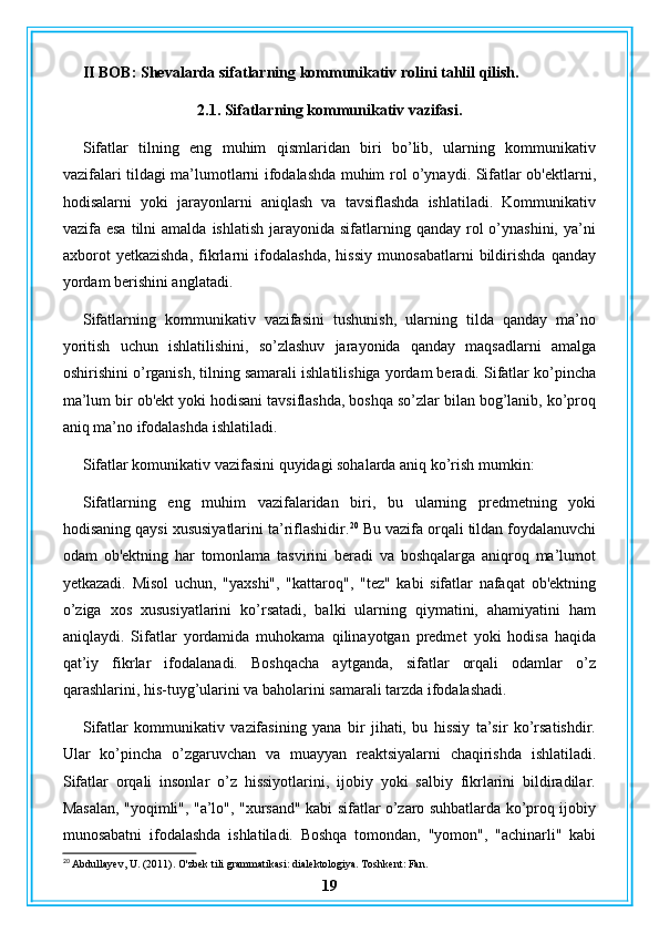 II BOB: Shevalarda sifatlarning kommunikativ rolini tahlil qilish.
2.1. Sifatlarning kommunikativ vazifasi.
Sifatlar   tilning   eng   muhim   qismlaridan   biri   bo’lib,   ularning   kommunikativ
vazifalari tildagi ma’lumotlarni ifodalashda muhim rol o’ynaydi. Sifatlar ob'ektlarni,
hodisalarni   yoki   jarayonlarni   aniqlash   va   tavsiflashda   ishlatiladi.   Kommunikativ
vazifa esa   tilni   amalda  ishlatish  jarayonida sifatlarning  qanday rol  o’ynashini,  ya’ni
axborot   yetkazishda,   fikrlarni   ifodalashda,   hissiy   munosabatlarni   bildirishda   qanday
yordam berishini anglatadi.
Sifatlarning   kommunikativ   vazifasini   tushunish,   ularning   tilda   qanday   ma’no
yoritish   uchun   ishlatilishini,   so’zlashuv   jarayonida   qanday   maqsadlarni   amalga
oshirishini o’rganish, tilning samarali ishlatilishiga yordam beradi. Sifatlar ko’pincha
ma’lum bir ob'ekt yoki hodisani tavsiflashda, boshqa so’zlar bilan bog’lanib, ko’proq
aniq ma’no ifodalashda ishlatiladi.
Sifatlar komunikativ vazifasini quyidagi sohalarda aniq ko’rish mumkin:
Sifatlarning   eng   muhim   vazifalaridan   biri,   bu   ularning   predmetning   yoki
hodisaning qaysi xususiyatlarini ta’riflashidir. 20
 Bu vazifa orqali tildan foydalanuvchi
odam   ob'ektning   har   tomonlama   tasvirini   beradi   va   boshqalarga   aniqroq   ma’lumot
yetkazadi.   Misol   uchun,   "yaxshi",   "kattaroq",   "tez"   kabi   sifatlar   nafaqat   ob'ektning
o’ziga   xos   xususiyatlarini   ko’rsatadi,   balki   ularning   qiymatini,   ahamiyatini   ham
aniqlaydi.   Sifatlar   yordamida   muhokama   qilinayotgan   predmet   yoki   hodisa   haqida
qat’iy   fikrlar   ifodalanadi.   Boshqacha   aytganda,   sifatlar   orqali   odamlar   o’z
qarashlarini, his-tuyg’ularini va baholarini samarali tarzda ifodalashadi.
Sifatlar   kommunikativ   vazifasining   yana   bir   jihati,   bu   hissiy   ta’sir   ko’rsatishdir.
Ular   ko’pincha   o’zgaruvchan   va   muayyan   reaktsiyalarni   chaqirishda   ishlatiladi.
Sifatlar   orqali   insonlar   o’z   hissiyotlarini,   ijobiy   yoki   salbiy   fikrlarini   bildiradilar.
Masalan, "yoqimli", "a’lo", "xursand" kabi sifatlar o’zaro suhbatlarda ko’proq ijobiy
munosabatni   ifodalashda   ishlatiladi.   Boshqa   tomondan,   "yomon",   "achinarli"   kabi
20
 Abdullayev, U. (2011). O'zbek tili grammatikasi: dialektologiya. Toshkent: Fan.
19 