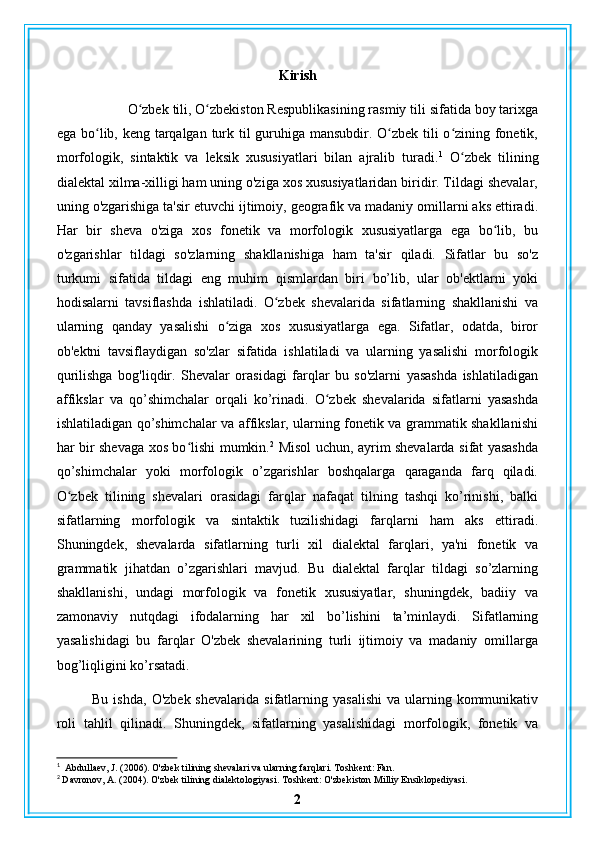 Kirish
O zbek tili, O zbekiston Respublikasining rasmiy tili sifatida boy tarixgaʻ ʻ
ega bo lib, keng tarqalgan turk til guruhiga mansubdir. O zbek tili  o zining fonetik,	
ʻ ʻ ʻ
morfologik,   sintaktik   va   leksik   xususiyatlari   bilan   ajralib   turadi. 1
  O zbek   tilining	
ʻ
dialektal xilma-xilligi ham uning o'ziga xos xususiyatlaridan biridir. Tildagi shevalar,
uning o'zgarishiga ta'sir etuvchi ijtimoiy, geografik va madaniy omillarni aks ettiradi.
Har   bir   sheva   o'ziga   xos   fonetik   va   morfologik   xususiyatlarga   ega   bo lib,   bu	
ʻ
o'zgarishlar   tildagi   so'zlarning   shakllanishiga   ham   ta'sir   qiladi.   Sifatlar   bu   so'z
turkumi   sifatida   tildagi   eng   muhim   qismlardan   biri   bo’lib,   ular   ob'ektlarni   yoki
hodisalarni   tavsiflashda   ishlatiladi.   O zbek   shevalarida   sifatlarning   shakllanishi   va	
ʻ
ularning   qanday   yasalishi   o ziga   xos   xususiyatlarga   ega.   Sifatlar,   odatda,   biror	
ʻ
ob'ektni   tavsiflaydigan   so'zlar   sifatida   ishlatiladi   va   ularning   yasalishi   morfologik
qurilishga   bog'liqdir.   Shevalar   orasidagi   farqlar   bu   so'zlarni   yasashda   ishlatiladigan
affikslar   va   qo’shimchalar   orqali   ko’rinadi.   O zbek   shevalarida   sifatlarni   yasashda	
ʻ
ishlatiladigan qo’shimchalar va affikslar, ularning fonetik va grammatik shakllanishi
har bir shevaga xos bo lishi mumkin.	
ʻ 2
  Misol uchun, ayrim shevalarda sifat yasashda
qo’shimchalar   yoki   morfologik   o’zgarishlar   boshqalarga   qaraganda   farq   qiladi.
O zbek   tilining   shevalari   orasidagi   farqlar   nafaqat   tilning   tashqi   ko’rinishi,   balki	
ʻ
sifatlarning   morfologik   va   sintaktik   tuzilishidagi   farqlarni   ham   aks   ettiradi.
Shuningdek,   shevalarda   sifatlarning   turli   xil   dialektal   farqlari,   ya'ni   fonetik   va
grammatik   jihatdan   o’zgarishlari   mavjud.   Bu   dialektal   farqlar   tildagi   so’zlarning
shakllanishi,   undagi   morfologik   va   fonetik   xususiyatlar,   shuningdek,   badiiy   va
zamonaviy   nutqdagi   ifodalarning   har   xil   bo’lishini   ta’minlaydi.   Sifatlarning
yasalishidagi   bu   farqlar   O'zbek   shevalarining   turli   ijtimoiy   va   madaniy   omillarga
bog’liqligini ko’rsatadi.
Bu  ishda,   O'zbek  shevalarida  sifatlarning  yasalishi   va  ularning  kommunikativ
roli   tahlil   qilinadi.   Shuningdek,   sifatlarning   yasalishidagi   morfologik,   fonetik   va
1
  Abdullaev, J. (2006). O'zbek tilining shevalari va ularning farqlari. Toshkent: Fan.
2
 Davronov, A. (2004). O'zbek tilining dialektologiyasi. Toshkent: O'zbekiston Milliy Ensiklopediyasi.
2 