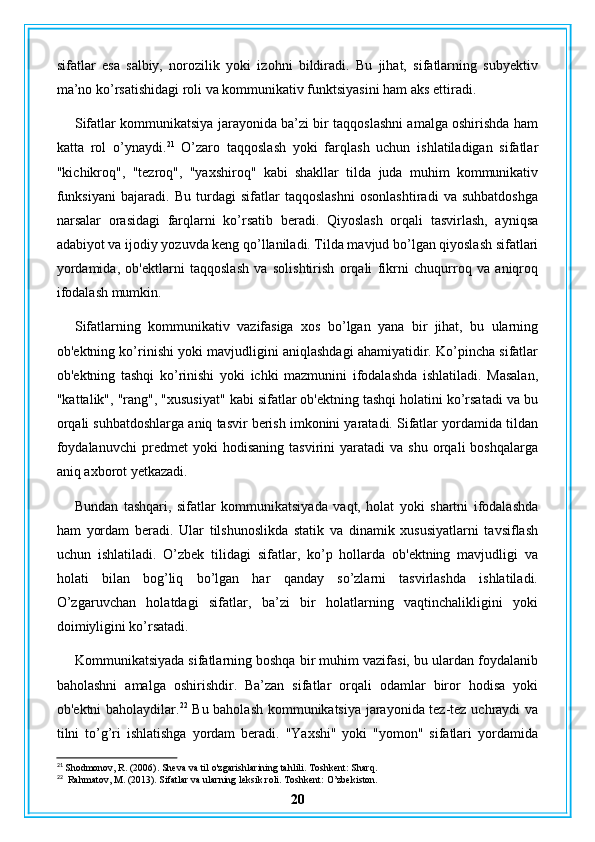 sifatlar   esa   salbiy,   norozilik   yoki   izohni   bildiradi.   Bu   jihat,   sifatlarning   subyektiv
ma’no ko’rsatishidagi roli va kommunikativ funktsiyasini ham aks ettiradi.
Sifatlar kommunikatsiya jarayonida ba’zi bir taqqoslashni amalga oshirishda ham
katta   rol   o’ynaydi. 21
  O’zaro   taqqoslash   yoki   farqlash   uchun   ishlatiladigan   sifatlar
"kichikroq",   "tezroq",   "yaxshiroq"   kabi   shakllar   tilda   juda   muhim   kommunikativ
funksiyani   bajaradi.   Bu   turdagi   sifatlar   taqqoslashni   osonlashtiradi   va   suhbatdoshga
narsalar   orasidagi   farqlarni   ko’rsatib   beradi.   Qiyoslash   orqali   tasvirlash,   ayniqsa
adabiyot va ijodiy yozuvda keng qo’llaniladi. Tilda mavjud bo’lgan qiyoslash sifatlari
yordamida,   ob'ektlarni   taqqoslash   va   solishtirish   orqali   fikrni   chuqurroq   va   aniqroq
ifodalash mumkin.
Sifatlarning   kommunikativ   vazifasiga   xos   bo’lgan   yana   bir   jihat,   bu   ularning
ob'ektning ko’rinishi yoki mavjudligini aniqlashdagi ahamiyatidir. Ko’pincha sifatlar
ob'ektning   tashqi   ko’rinishi   yoki   ichki   mazmunini   ifodalashda   ishlatiladi.   Masalan,
"kattalik", "rang", "xususiyat" kabi sifatlar ob'ektning tashqi holatini ko’rsatadi va bu
orqali suhbatdoshlarga aniq tasvir berish imkonini yaratadi. Sifatlar yordamida tildan
foydalanuvchi   predmet   yoki   hodisaning   tasvirini   yaratadi   va  shu   orqali   boshqalarga
aniq axborot yetkazadi.
Bundan   tashqari,   sifatlar   kommunikatsiyada   vaqt,   holat   yoki   shartni   ifodalashda
ham   yordam   beradi.   Ular   tilshunoslikda   statik   va   dinamik   xususiyatlarni   tavsiflash
uchun   ishlatiladi.   O’zbek   tilidagi   sifatlar,   ko’p   hollarda   ob'ektning   mavjudligi   va
holati   bilan   bog’liq   bo’lgan   har   qanday   so’zlarni   tasvirlashda   ishlatiladi.
O’zgaruvchan   holatdagi   sifatlar,   ba’zi   bir   holatlarning   vaqtinchalikligini   yoki
doimiyligini ko’rsatadi.
Kommunikatsiyada sifatlarning boshqa bir muhim vazifasi, bu ulardan foydalanib
baholashni   amalga   oshirishdir.   Ba’zan   sifatlar   orqali   odamlar   biror   hodisa   yoki
ob'ektni baholaydilar. 22
  Bu baholash kommunikatsiya jarayonida tez-tez uchraydi va
tilni   to’g’ri   ishlatishga   yordam   beradi.   "Yaxshi"   yoki   "yomon"   sifatlari   yordamida
21
 Shodmonov, R. (2006). Sheva va til o'zgarishlarining tahlili. Toshkent: Sharq.
22
  Rahmatov, M. (2013). Sifatlar va ularning leksik roli. Toshkent: O’zbekiston.
20 