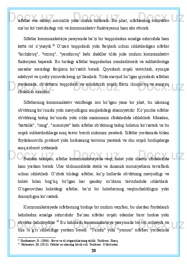sifatlar   esa   salbiy,   norozilik   yoki   izohni   bildiradi.   Bu   jihat,   sifatlarning   subyektiv
ma’no ko’rsatishidagi roli va kommunikativ funktsiyasini ham aks ettiradi.
Sifatlar kommunikatsiya jarayonida ba’zi bir taqqoslashni amalga oshirishda ham
katta   rol   o’ynaydi. 21
  O’zaro   taqqoslash   yoki   farqlash   uchun   ishlatiladigan   sifatlar
"kichikroq",   "tezroq",   "yaxshiroq"   kabi   shakllar   tilda   juda   muhim   kommunikativ
funksiyani   bajaradi.   Bu   turdagi   sifatlar   taqqoslashni   osonlashtiradi   va   suhbatdoshga
narsalar   orasidagi   farqlarni   ko’rsatib   beradi.   Qiyoslash   orqali   tasvirlash,   ayniqsa
adabiyot va ijodiy yozuvda keng qo’llaniladi. Tilda mavjud bo’lgan qiyoslash sifatlari
yordamida,   ob'ektlarni   taqqoslash   va   solishtirish   orqali   fikrni   chuqurroq   va   aniqroq
ifodalash mumkin.
Sifatlarning   kommunikativ   vazifasiga   xos   bo’lgan   yana   bir   jihat,   bu   ularning
ob'ektning ko’rinishi yoki mavjudligini aniqlashdagi ahamiyatidir. Ko’pincha sifatlar
ob'ektning   tashqi   ko’rinishi   yoki   ichki   mazmunini   ifodalashda   ishlatiladi.   Masalan,
"kattalik", "rang", "xususiyat" kabi sifatlar ob'ektning tashqi holatini ko’rsatadi va bu
orqali suhbatdoshlarga aniq tasvir berish imkonini yaratadi. Sifatlar yordamida tildan
foydalanuvchi   predmet   yoki   hodisaning   tasvirini   yaratadi   va  shu   orqali   boshqalarga
aniq axborot yetkazadi.
Bundan   tashqari,   sifatlar   kommunikatsiyada   vaqt,   holat   yoki   shartni   ifodalashda
ham   yordam   beradi.   Ular   tilshunoslikda   statik   va   dinamik   xususiyatlarni   tavsiflash
uchun   ishlatiladi.   O’zbek   tilidagi   sifatlar,   ko’p   hollarda   ob'ektning   mavjudligi   va
holati   bilan   bog’liq   bo’lgan   har   qanday   so’zlarni   tasvirlashda   ishlatiladi.
O’zgaruvchan   holatdagi   sifatlar,   ba’zi   bir   holatlarning   vaqtinchalikligini   yoki
doimiyligini ko’rsatadi.
Kommunikatsiyada sifatlarning boshqa bir muhim vazifasi, bu ulardan foydalanib
baholashni   amalga   oshirishdir.   Ba’zan   sifatlar   orqali   odamlar   biror   hodisa   yoki
ob'ektni baholaydilar. 22
  Bu baholash kommunikatsiya jarayonida tez-tez uchraydi va
tilni   to’g’ri   ishlatishga   yordam   beradi.   "Yaxshi"   yoki   "yomon"   sifatlari   yordamida
21
 Shodmonov, R. (2006). Sheva va til o'zgarishlarining tahlili. Toshkent: Sharq.
22
  Rahmatov, M. (2013). Sifatlar va ularning leksik roli. Toshkent: O’zbekiston.
20