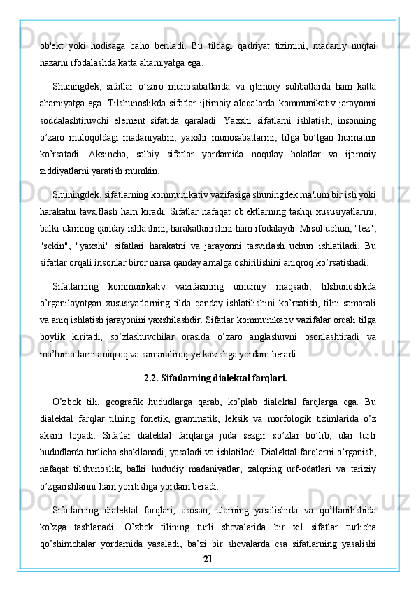 ob'ekt   yoki   hodisaga   baho   beriladi.   Bu   tildagi   qadriyat   tizimini,   madaniy   nuqtai
nazarni ifodalashda katta ahamiyatga ega.
Shuningdek,   sifatlar   o’zaro   munosabatlarda   va   ijtimoiy   suhbatlarda   ham   katta
ahamiyatga  ega.   Tilshunoslikda   sifatlar   ijtimoiy  aloqalarda  kommunikativ  jarayonni
soddalashtiruvchi   element   sifatida   qaraladi.   Yaxshi   sifatlarni   ishlatish,   insonning
o’zaro   muloqotdagi   madaniyatini,   yaxshi   munosabatlarini,   tilga   bo’lgan   hurmatini
ko’rsatadi.   Aksincha,   salbiy   sifatlar   yordamida   noqulay   holatlar   va   ijtimoiy
ziddiyatlarni yaratish mumkin.
Shuningdek, sifatlarning kommunikativ vazifasiga shuningdek ma'lum bir ish yoki
harakatni   tavsiflash   ham   kiradi.   Sifatlar   nafaqat   ob'ektlarning   tashqi   xususiyatlarini,
balki ularning qanday ishlashini, harakatlanishini ham ifodalaydi. Misol uchun, "tez",
"sekin",   "yaxshi"   sifatlari   harakatni   va   jarayonni   tasvirlash   uchun   ishlatiladi.   Bu
sifatlar orqali insonlar biror narsa qanday amalga oshirilishini aniqroq ko’rsatishadi.
Sifatlarning   kommunikativ   vazifasining   umumiy   maqsadi,   tilshunoslikda
o’rganilayotgan   xususiyatlarning   tilda   qanday   ishlatilishini   ko’rsatish,   tilni   samarali
va aniq ishlatish jarayonini yaxshilashdir. Sifatlar kommunikativ vazifalar orqali tilga
boylik   kiritadi,   so’zlashuvchilar   orasida   o’zaro   anglashuvni   osonlashtiradi   va
ma’lumotlarni aniqroq va samaraliroq yetkazishga yordam beradi.
 2.2. Sifatlarning dialektal farqlari.
O’zbek   tili,   geografik   hududlarga   qarab,   ko’plab   dialektal   farqlarga   ega.   Bu
dialektal   farqlar   tilning   fonetik,   grammatik,   leksik   va   morfologik   tizimlarida   o’z
aksini   topadi.   Sifatlar   dialektal   farqlarga   juda   sezgir   so’zlar   bo’lib,   ular   turli
hududlarda turlicha shakllanadi, yasaladi va ishlatiladi. Dialektal farqlarni o’rganish,
nafaqat   tilshunoslik,   balki   hududiy   madaniyatlar,   xalqning   urf-odatlari   va   tarixiy
o’zgarishlarini ham yoritishga yordam beradi.
Sifatlarning   dialektal   farqlari,   asosan,   ularning   yasalishida   va   qo’llanilishida
ko’zga   tashlanadi.   O’zbek   tilining   turli   shevalarida   bir   xil   sifatlar   turlicha
qo’shimchalar   yordamida   yasaladi,   ba’zi   bir   shevalarda   esa   sifatlarning   yasalishi
21