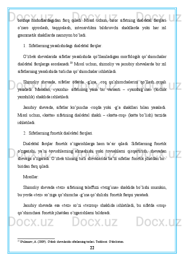 boshqa   hududlardagidan   farq   qiladi.   Misol   uchun,   biror   sifatning   dialektal   farqlari
o’zaro   qiyoslash,   taqqoslash,   intensivlikni   bildiruvchi   shakllarda   yoki   har   xil
grammatik shakllarda namoyon bo’ladi.
1. Sifatlarning yasalishidagi dialektal farqlar.
O’zbek   shevalarida  sifatlar  yasalishida  qo’llaniladigan  morfologik  qo’shimchalar
dialektal farqlarga asoslanadi. 23
  Misol  uchun, shimoliy va janubiy shevalarda bir  xil
sifatlarning yasalishida turlicha qo’shimchalar ishlatiladi.
Shimoliy   shevada,   sifatlar   odatda   -g’ina,   -roq   qo’shimchalarini   qo’llash   orqali
yasaladi.   Masalan,   «yaxshi»   sifatining   yana   bir   varianti   –   «yaxshig’ina»   (kichik
yaxshilik) shaklida ishlatiladi.
Janubiy   shevada,   sifatlar   ko’pincha   -roqda   yoki   -g’a   shakllari   bilan   yasaladi.
Misol   uchun,   «katta»  sifatining   dialektal   shakli   –  «katta-roq»   (katta   bo’lish)   tarzida
ishlatiladi.
2. Sifatlarning fonetik dialektal farqlari.
Dialektal   farqlar   fonetik   o’zgarishlarga   ham   ta’sir   qiladi.   Sifatlarning   fonetik
o’zgarishi,   ya’ni   tovushlarning   almashishi   yoki   tovushlarni   qisqartirish,   shevadan
shevaga o’zgaradi. O’zbek tilining turli shevalarida ba’zi sifatlar fonetik jihatdan bir-
biridan farq qiladi.
Misollar:
Shimoliy shevada «tez» sifatining talaffuzi «tezg’ina» shaklida bo’lishi  mumkin,
bu yerda «tez» so’ziga qo’shimcha -g’ina qo’shilishi fonetik farqni yaratadi.
Janubiy   shevada   esa   «tez»   so’zi   «tezroq»   shaklida   ishlatiladi,   bu   sifatda   «roq»
qo’shimchasi fonetik jihatdan o’zgarishlarni bildiradi.
23
 G'ulomov, A. (2009). O'zbek shevalarida sifatlarning turlari. Toshkent: O'zbekiston.
22 