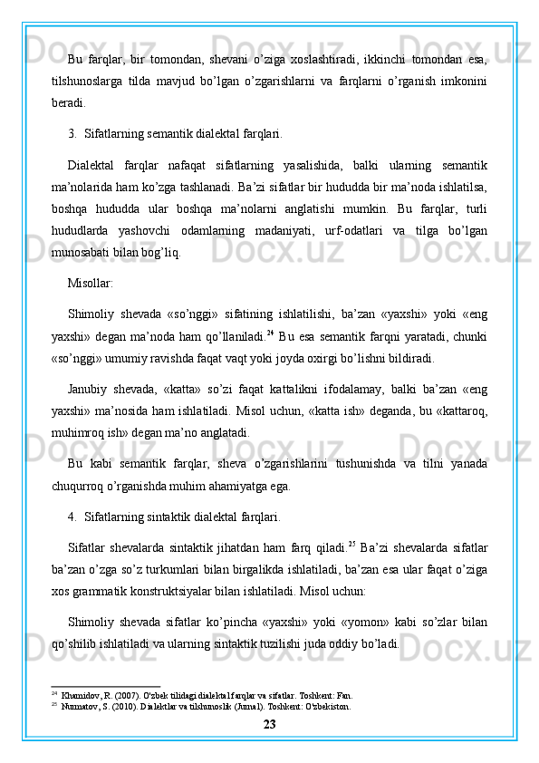 Bu   farqlar,   bir   tomondan,   shevani   o’ziga   xoslashtiradi,   ikkinchi   tomondan   esa,
tilshunoslarga   tilda   mavjud   bo’lgan   o’zgarishlarni   va   farqlarni   o’rganish   imkonini
beradi.
3. Sifatlarning semantik dialektal farqlari.
Dialektal   farqlar   nafaqat   sifatlarning   yasalishida,   balki   ularning   semantik
ma’nolarida ham ko’zga tashlanadi. Ba’zi sifatlar bir hududda bir ma’noda ishlatilsa,
boshqa   hududda   ular   boshqa   ma’nolarni   anglatishi   mumkin.   Bu   farqlar,   turli
hududlarda   yashovchi   odamlarning   madaniyati,   urf-odatlari   va   tilga   bo’lgan
munosabati bilan bog’liq.
Misollar:
Shimoliy   shevada   «so’nggi»   sifatining   ishlatilishi,   ba’zan   «yaxshi»   yoki   «eng
yaxshi»   degan   ma’noda   ham   qo’llaniladi. 24
  Bu   esa   semantik   farqni   yaratadi,   chunki
«so’nggi» umumiy ravishda faqat vaqt yoki joyda oxirgi bo’lishni bildiradi.
Janubiy   shevada,   «katta»   so’zi   faqat   kattalikni   ifodalamay,   balki   ba’zan   «eng
yaxshi» ma’nosida ham ishlatiladi. Misol  uchun, «katta ish» deganda, bu «kattaroq,
muhimroq ish» degan ma’no anglatadi.
Bu   kabi   semantik   farqlar,   sheva   o’zgarishlarini   tushunishda   va   tilni   yanada
chuqurroq o’rganishda muhim ahamiyatga ega.
4. Sifatlarning sintaktik dialektal farqlari.
Sifatlar   shevalarda   sintaktik   jihatdan   ham   farq   qiladi. 25
  Ba’zi   shevalarda   sifatlar
ba’zan o’zga so’z turkumlari bilan birgalikda ishlatiladi, ba’zan esa ular faqat o’ziga
xos grammatik konstruktsiyalar bilan ishlatiladi. Misol uchun:
Shimoliy   shevada   sifatlar   ko’pincha   «yaxshi»   yoki   «yomon»   kabi   so’zlar   bilan
qo’shilib ishlatiladi va ularning sintaktik tuzilishi juda oddiy bo’ladi.
24
  Khamidov, R. (2007). O'zbek tilidagi dialektal farqlar va sifatlar. Toshkent: Fan.
25
  Nurmatov, S. (2010). Dialektlar va tilshunoslik (Jurnal). Toshkent: O'zbekiston.
23 