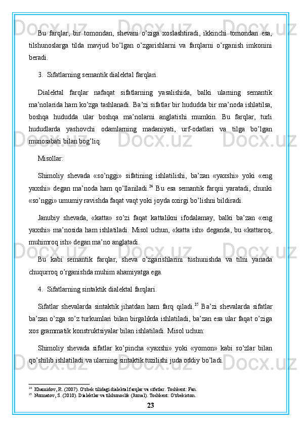 Bu   farqlar,   bir   tomondan,   shevani   o’ziga   xoslashtiradi,   ikkinchi   tomondan   esa,
tilshunoslarga   tilda   mavjud   bo’lgan   o’zgarishlarni   va   farqlarni   o’rganish   imkonini
beradi.
3. Sifatlarning semantik dialektal farqlari.
Dialektal   farqlar   nafaqat   sifatlarning   yasalishida,   balki   ularning   semantik
ma’nolarida ham ko’zga tashlanadi. Ba’zi sifatlar bir hududda bir ma’noda ishlatilsa,
boshqa   hududda   ular   boshqa   ma’nolarni   anglatishi   mumkin.   Bu   farqlar,   turli
hududlarda   yashovchi   odamlarning   madaniyati,   urf-odatlari   va   tilga   bo’lgan
munosabati bilan bog’liq.
Misollar:
Shimoliy   shevada   «so’nggi»   sifatining   ishlatilishi,   ba’zan   «yaxshi»   yoki   «eng
yaxshi»   degan   ma’noda   ham   qo’llaniladi. 24
  Bu   esa   semantik   farqni   yaratadi,   chunki
«so’nggi» umumiy ravishda faqat vaqt yoki joyda oxirgi bo’lishni bildiradi.
Janubiy   shevada,   «katta»   so’zi   faqat   kattalikni   ifodalamay,   balki   ba’zan   «eng
yaxshi» ma’nosida ham ishlatiladi. Misol  uchun, «katta ish» deganda, bu «kattaroq,
muhimroq ish» degan ma’no anglatadi.
Bu   kabi   semantik   farqlar,   sheva   o’zgarishlarini   tushunishda   va   tilni   yanada
chuqurroq o’rganishda muhim ahamiyatga ega.
4. Sifatlarning sintaktik dialektal farqlari.
Sifatlar   shevalarda   sintaktik   jihatdan   ham   farq   qiladi. 25
  Ba’zi   shevalarda   sifatlar
ba’zan o’zga so’z turkumlari bilan birgalikda ishlatiladi, ba’zan esa ular faqat o’ziga
xos grammatik konstruktsiyalar bilan ishlatiladi. Misol uchun:
Shimoliy   shevada   sifatlar   ko’pincha   «yaxshi»   yoki   «yomon»   kabi   so’zlar   bilan
qo’shilib ishlatiladi va ularning sintaktik tuzilishi juda oddiy bo’ladi.
24
  Khamidov, R. (2007). O'zbek tilidagi dialektal farqlar va sifatlar. Toshkent: Fan.
25
  Nurmatov, S. (2010). Dialektlar va tilshunoslik (Jurnal). Toshkent: O'zbekiston.
23