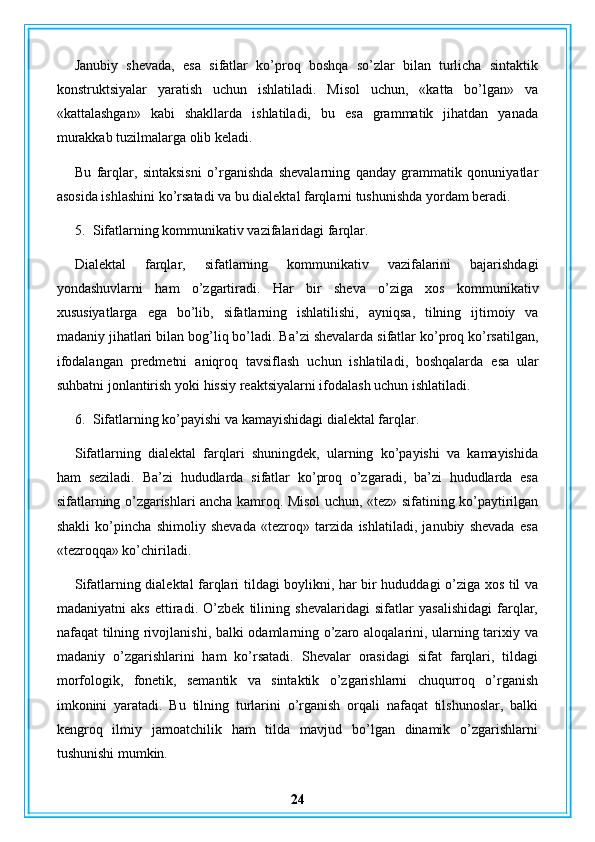 Janubiy   shevada,   esa   sifatlar   ko’proq   boshqa   so’zlar   bilan   turlicha   sintaktik
konstruktsiyalar   yaratish   uchun   ishlatiladi.   Misol   uchun,   «katta   bo’lgan»   va
«kattalashgan»   kabi   shakllarda   ishlatiladi,   bu   esa   grammatik   jihatdan   yanada
murakkab tuzilmalarga olib keladi.
Bu   farqlar,   sintaksisni   o’rganishda   shevalarning   qanday   grammatik   qonuniyatlar
asosida ishlashini ko’rsatadi va bu dialektal farqlarni tushunishda yordam beradi.
5. Sifatlarning kommunikativ vazifalaridagi farqlar.
Dialektal   farqlar ,   sifatlarning   kommunikativ   vazifalarini   bajarishdagi
yondashuvlarni   ham   o ’ zgartiradi .   Har   bir   sheva   o ’ ziga   xos   kommunikativ
xususiyatlarga   ega   bo ’ lib ,   sifatlarning   ishlatilishi ,   ayniqsa ,   tilning   ijtimoiy   va
madaniy   jihatlari   bilan   bog ’ liq   bo ’ ladi .  Ba ’ zi   shevalarda   sifatlar   ko ’ proq   ko ’ rsatilgan ,
ifodalangan   predmetni   aniqroq   tavsiflash   uchun   ishlatiladi ,   boshqalarda   esa   ular
suhbatni   jonlantirish   yoki   hissiy   reaktsiyalarni   ifodalash   uchun   ishlatiladi .
6. Sifatlarning ko’payishi va kamayishidagi dialektal farqlar.
Sifatlarning   dialektal   farqlari   shuningdek,   ularning   ko’payishi   va   kamayishida
ham   seziladi.   Ba’zi   hududlarda   sifatlar   ko’proq   o’zgaradi,   ba’zi   hududlarda   esa
sifatlarning o’zgarishlari ancha kamroq. Misol uchun, «tez» sifatining ko’paytirilgan
shakli   ko’pincha   shimoliy   shevada   «tezroq»   tarzida   ishlatiladi,   janubiy   shevada   esa
«tezroqqa» ko’chiriladi.
Sifatlarning dialektal farqlari tildagi boylikni, har bir hududdagi o’ziga xos til va
madaniyatni   aks   ettiradi.   O’zbek   tilining   shevalaridagi   sifatlar   yasalishidagi   farqlar,
nafaqat tilning rivojlanishi, balki odamlarning o’zaro aloqalarini, ularning tarixiy va
madaniy   o’zgarishlarini   ham   ko’rsatadi.   Shevalar   orasidagi   sifat   farqlari,   tildagi
morfologik,   fonetik,   semantik   va   sintaktik   o’zgarishlarni   chuqurroq   o’rganish
imkonini   yaratadi.   Bu   tilning   turlarini   o’rganish   orqali   nafaqat   tilshunoslar,   balki
kengroq   ilmiy   jamoatchilik   ham   tilda   mavjud   bo’lgan   dinamik   o’zgarishlarni
tushunishi mumkin.
24 