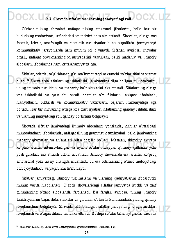 2.3. Shevada sifatlar va ularning jamiyatdagi roli.
O’zbek   tilining   shevalari   nafaqat   tilning   struktural   jihatlarini,   balki   har   bir
hududning madaniyati, urf-odatlari va tarixini ham aks ettiradi. Shevalar, o’ziga xos
fonetik,   leksik,   morfologik   va   sintaktik   xususiyatlar   bilan   birgalikda,   jamiyatdagi
kommunikativ   jarayonlarda   ham   muhim   rol   o’ynaydi.   Sifatlar,   ayniqsa,   shevalar
orqali,   nafaqat   obyektlarning   xususiyatlarini   tasvirlash,   balki   madaniy   va   ijtimoiy
aloqalarni ifodalashda ham katta ahamiyatga ega.
Sifatlar, odatda, to’g’ridan-to’g’ri ma’lumot taqdim etuvchi so’zlar sifatida xizmat
qiladi. 26
  Shevalarda   sifatlarning   ishlatilishi,   jamiyatning   tilga   bo’lgan   munosabatini,
uning  ijtimoiy  tuzilishini  va   madaniy  ko’rinishlarini   aks  ettiradi.  Sifatlarning  o’ziga
xos   ishlatilishi   va   yasalishi   orqali   odamlar   o’z   fikrlarini   aniqroq   ifodalash,
hissiyotlarini   bildirish   va   kommunikativ   vazifalarni   bajarish   imkoniyatiga   ega
bo’ladi.   Har   bir   shevaning   o’ziga   xos   xususiyatlari   sifatlarning   qanday   ishlatilishini
va ularning jamiyatdagi roli qanday bo’lishini belgilaydi.
Shevada   sifatlar   jamiyatdagi   ijtimoiy   aloqalarni   yoritishda,   kishilar   o’rtasidagi
munosabatlarni ifodalashda, nafaqat tilning grammatik tuzilmalari, balki jamiyatning
madaniy   qiymatlari   va   an’analari   bilan   bog’liq   bo’ladi.   Masalan,   shimoliy   shevada
ko’plab   sifatlar   intensivlashgan   va   ayrim   so’zlar   muayyan   ijtimoiy   qatlamni   yoki
yosh  guruhini   aks  ettirish  uchun  ishlatiladi.  Janubiy  shevalarda  esa,  sifatlar   ko’proq
emotsional   yoki   hissiy   ohangda   ishlatiladi,   bu   esa   odamlarning   o’zaro   muloqotdagi
ochiq-oydinlikni va yaqinlikni ta’minlaydi.
Sifatlar   jamiyatdagi   ijtimoiy   tuzilmalarni   va   ularning   qadriyatlarini   ifodalovchi
muhim   vosita   hisoblanadi.   O’zbek   shevalaridagi   sifatlar   jamiyatda   kuchli   va   zaif
guruhlarning   o’zaro   aloqalarida   farqlanadi.   Bu   farqlar,   ayniqsa,   tilning   ijtimoiy
funktsiyalarini bajarishda, shaxslar va guruhlar o’rtasida kommunikatsiyaning qanday
rivojlanishini   belgilaydi.   Shevada   ishlatiladigan   sifatlar   jamiyatdagi   o’zgartirishlar,
rivojlanish va o’zgarishlarni ham aks ettiradi. Boshqa so’zlar bilan aytganda, shevada
26
  Shakarov, E. (2015). Shevalar va ularning leksik-grammatik tizimi. Toshkent: Fan.
25 