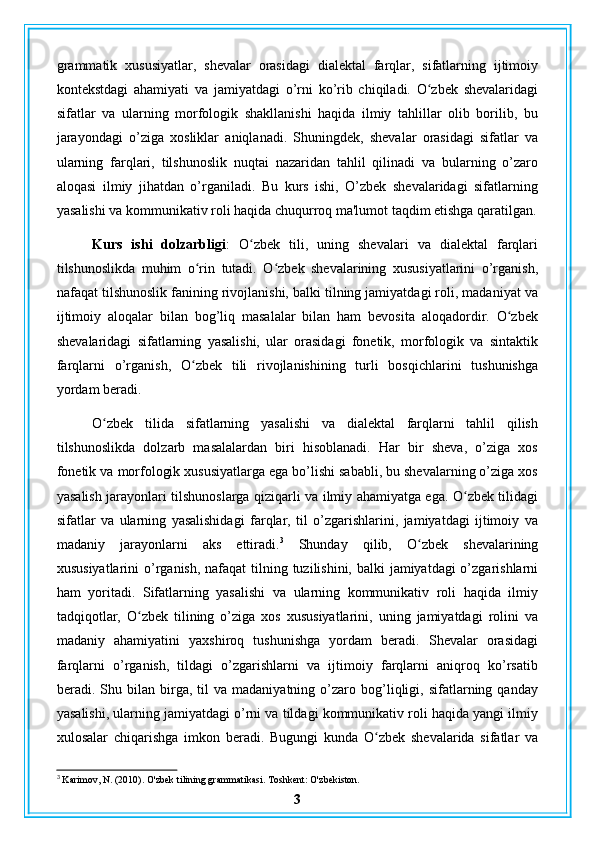 grammatik   xususiyatlar,   shevalar   orasidagi   dialektal   farqlar,   sifatlarning   ijtimoiy
kontekstdagi   ahamiyati   va   jamiyatdagi   o’rni   ko’rib   chiqiladi.   O zbek   shevalaridagiʻ
sifatlar   va   ularning   morfologik   shakllanishi   haqida   ilmiy   tahlillar   olib   borilib,   bu
jarayondagi   o’ziga   xosliklar   aniqlanadi.   Shuningdek,   shevalar   orasidagi   sifatlar   va
ularning   farqlari,   tilshunoslik   nuqtai   nazaridan   tahlil   qilinadi   va   bularning   o’zaro
aloqasi   ilmiy   jihatdan   o’rganiladi.   Bu   kurs   ishi,   O’zbek   shevalaridagi   sifatlarning
yasalishi va kommunikativ roli haqida chuqurroq ma'lumot taqdim etishga qaratilgan.
Kurs   ishi   dolzarbligi :   O zbek   tili,   uning   shevalari   va   dialektal   farqlari	
ʻ
tilshunoslikda   muhim   o rin   tutadi.   O zbek   shevalarining   xususiyatlarini   o’rganish,	
ʻ ʻ
nafaqat tilshunoslik fanining rivojlanishi, balki tilning jamiyatdagi roli, madaniyat va
ijtimoiy   aloqalar   bilan   bog’liq   masalalar   bilan   ham   bevosita   aloqadordir.   O zbek	
ʻ
shevalaridagi   sifatlarning   yasalishi,   ular   orasidagi   fonetik,   morfologik   va   sintaktik
farqlarni   o’rganish,   O zbek   tili   rivojlanishining   turli   bosqichlarini   tushunishga	
ʻ
yordam beradi.
O zbek   tilida   sifatlarning   yasalishi   va   dialektal   farqlarni   tahlil   qilish	
ʻ
tilshunoslikda   dolzarb   masalalardan   biri   hisoblanadi.   Har   bir   sheva,   o’ziga   xos
fonetik va morfologik xususiyatlarga ega bo’lishi sababli, bu shevalarning o’ziga xos
yasalish jarayonlari tilshunoslarga qiziqarli va ilmiy ahamiyatga ega. O zbek tilidagi	
ʻ
sifatlar   va   ularning   yasalishidagi   farqlar,   til   o’zgarishlarini,   jamiyatdagi   ijtimoiy   va
madaniy   jarayonlarni   aks   ettiradi. 3
  Shunday   qilib,   O zbek   shevalarining	
ʻ
xususiyatlarini  o’rganish, nafaqat  tilning tuzilishini, balki  jamiyatdagi o’zgarishlarni
ham   yoritadi.   Sifatlarning   yasalishi   va   ularning   kommunikativ   roli   haqida   ilmiy
tadqiqotlar,   O zbek   tilining   o’ziga   xos   xususiyatlarini,   uning   jamiyatdagi   rolini   va	
ʻ
madaniy   ahamiyatini   yaxshiroq   tushunishga   yordam   beradi.   Shevalar   orasidagi
farqlarni   o’rganish,   tildagi   o’zgarishlarni   va   ijtimoiy   farqlarni   aniqroq   ko’rsatib
beradi.  Shu  bilan   birga,   til   va   madaniyatning   o’zaro   bog’liqligi,  sifatlarning   qanday
yasalishi, ularning jamiyatdagi o’rni va tildagi kommunikativ roli haqida yangi ilmiy
xulosalar   chiqarishga   imkon   beradi.   Bugungi   kunda   O zbek   shevalarida   sifatlar   va	
ʻ
3
 Karimov, N. (2010). O'zbek tilining grammatikasi. Toshkent: O'zbekiston.
3 