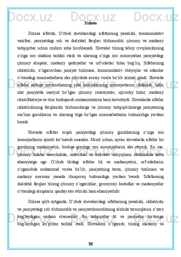 Xulosa
Xulosa   sifatida,   O’zbek   shevalaridagi   sifatlarning   yasalishi,   kommunikativ
vazifasi,   jamiyatdagi   roli   va   dialektal   farqlari   tilshunoslik,   ijtimoiy   va   madaniy
tadqiqotlar   uchun   muhim   soha   hisoblanadi.   Shevalar   tilning   tabiiy   rivojlanishining
o’ziga   xos   shaklini   tashkil   etadi   va   ularning   o’ziga   xos   xususiyatlari   jamiyatdagi
ijtimoiy   aloqalar,   madaniy   qadriyatlar   va   urf-odatlar   bilan   bog’liq.   Sifatlarning
ishlatilishi,   o’zgaruvchan   jamiyat   tuzilmasi,   kommunikativ   ehtiyojlar   va   odamlar
o’rtasidagi munosabatlarni aks ettirishda asosiy vosita bo’lib xizmat qiladi. Shevada
sifatlar   nafaqat   predmetlarning   yoki   hodisalarining   xususiyatlarini   ifodalash,   balki
ular   jamiyatda   mavjud   bo’lgan   ijtimoiy   ierarxiyalar,   iqtisodiy   holat,   madaniy
identifikatsiya va tilni boshqarish mexanizmlarini ham tasvirlaydi. Shevalarda sifatlar
ishlatilishining   farqlanishi   tilshunoslarga   va   ijtimoiy   tadqiqotchilarga   jamiyatning
ma’lum   guruhlarini   va   ularning   tilga   bo’lgan   munosabatlarini   tushunishga   yordam
beradi. 
Shevada   sifatlar   orqali   jamiyatdagi   ijtimoiy   guruhlarning   o’ziga   xos
xususiyatlarini ajratib ko’rsatish mumkin. Misol uchun, ayrim shevalarda sifatlar bir
guruhning   madaniyatini,   boshqa   guruhga   xos   xususiyatlarini   aks   ettiradi.   Bu   esa,
ijtimoiy   holatni   tasvirlashda,   individual   va   kollektiv   ehtiyojlarni   ifodalashda   katta
ahamiyatga   ega.   O’zbek   tilidagi   sifatlar   tili   va   madaniyatini,   urf-odatlarini
o’rganishda   mukammal   vosita   bo’lib,   jamiyatning   tarixi,   ijtimoiy   tuzilmasi   va
madaniy   merosini   yanada   chuqurroq   tushunishga   yordam   beradi.   Sifatlarning
dialektal   farqlari   tilning   ijtimoiy   o’zgarishlar,   geosiyosiy   hududlar   va   madaniyatlar
o’rtasidagi aloqalarni qanday aks ettirishi ham ahamiyatlidir
Xulosa   qilib   aytganda,   O’zbek   shevalaridagi   sifatlarning   yasalishi,   ishlatilishi
va jamiyatdagi roli tilshunoslik va jamiyatshunoslikning alohida tarmoqlarini o’zaro
bog’laydigan   muhim   elementdir.   Bu   tadqiqotlar   til   va   jamiyatni   bir-biriga
bog’laydigan   ko’prikni   tashkil   etadi.   Shevalarni   o’rganish,   tilning   madaniy   va
30 