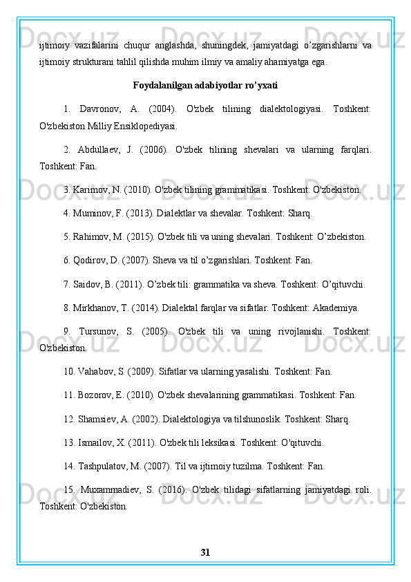 ijtimoiy   vazifalarini   chuqur   anglashda,   shuningdek,   jamiyatdagi   o’zgarishlarni   va
ijtimoiy strukturani tahlil qilishda muhim ilmiy va amaliy ahamiyatga ega.
Foydalanilgan adabiyotlar ro’yxati
1.   Davronov,   A.   (2004).   O'zbek   tilining   dialektologiyasi.   Toshkent:
O'zbekiston Milliy Ensiklopediyasi.
2.   Abdullaev,   J.   (2006).   O'zbek   tilining   shevalari   va   ularning   farqlari.
Toshkent: Fan.
3. Karimov, N. (2010). O'zbek tilining grammatikasi. Toshkent: O'zbekiston.
4. Muminov, F. (2013). Dialektlar va shevalar. Toshkent: Sharq.
5. Rahimov, M. (2015). O'zbek tili va uning shevalari. Toshkent: O’zbekiston.
6. Qodirov, D. (2007). Sheva va til o’zgarishlari. Toshkent: Fan.
7. Saidov, B. (2011). O’zbek tili: grammatika va sheva. Toshkent: O’qituvchi.
8. Mirkhanov, T. (2014). Dialektal farqlar va sifatlar. Toshkent: Akademiya.
9.   Tursunov,   S.   (2005).   O'zbek   tili   va   uning   rivojlanishi.   Toshkent:
O'zbekiston.
10. Vahabov, S. (2009). Sifatlar va ularning yasalishi. Toshkent: Fan.
11. Bozorov, E. (2010). O'zbek shevalarining grammatikasi. Toshkent: Fan.
12. Shamsiev, A. (2002). Dialektologiya va tilshunoslik. Toshkent: Sharq.
13. Ismailov, X. (2011). O'zbek tili leksikasi. Toshkent: O'qituvchi.
14. Tashpulatov, M. (2007). Til va ijtimoiy tuzilma. Toshkent: Fan.
15.   Muxammadiev,   S.   (2016).   O'zbek   tilidagi   sifatlarning   jamiyatdagi   roli.
Toshkent: O'zbekiston.
31 