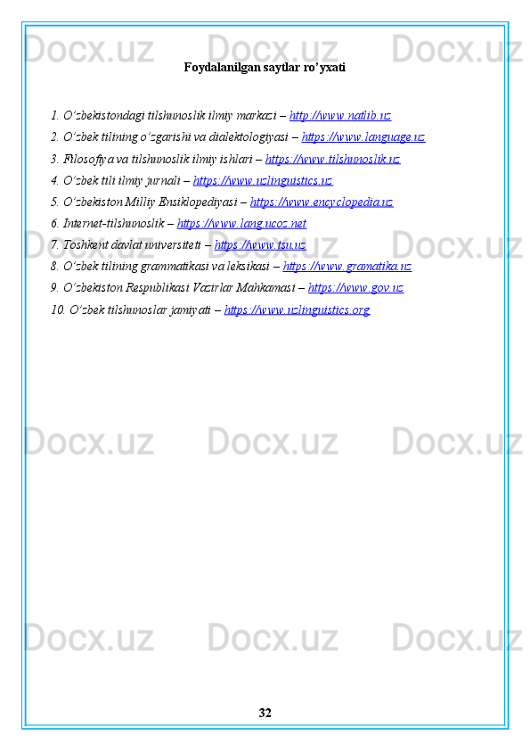 Foydalanilgan saytlar ro’yxati
1. O’zbekistondagi tilshunoslik ilmiy markazi –  http://www.natlib.uz
2. O’zbek tilining o’zgarishi va dialektologiyasi –  https://www.language.uz
3. Filosofiya va tilshunoslik ilmiy ishlari –  https://www.tilshunoslik.uz
4. O’zbek tili ilmiy jurnali –  https://www.uzlinguistics.uz
5. O’zbekiston Milliy Ensiklopediyasi –  https://www.encyclopedia.uz
6. Internet-tilshunoslik –  https://www.lang.ucoz.net
7. Toshkent davlat universiteti –  https://www.tsu.uz
8. O’zbek tilining grammatikasi va leksikasi –  https://www.gramatika.uz
9. O’zbekiston Respublikasi Vazirlar Mahkamasi –  https://www.gov.uz
10. O’zbek tilshunoslar jamiyati –  https://www.uzlinguistics.org
32 
