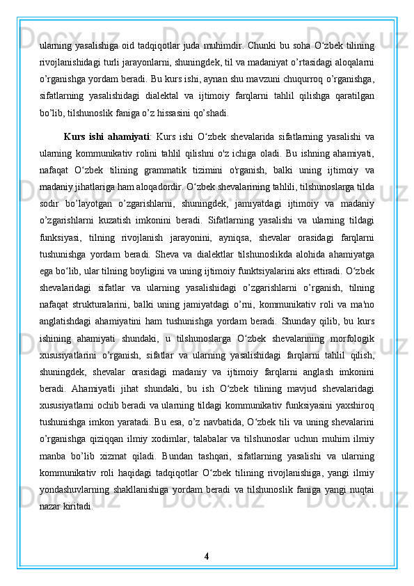 ularning yasalishiga  oid tadqiqotlar  juda muhimdir. Chunki  bu soha O zbek tiliningʻ
rivojlanishidagi turli jarayonlarni, shuningdek, til va madaniyat o’rtasidagi aloqalarni
o’rganishga yordam beradi. Bu kurs ishi, aynan shu mavzuni chuqurroq o’rganishga,
sifatlarning   yasalishidagi   dialektal   va   ijtimoiy   farqlarni   tahlil   qilishga   qaratilgan
bo’lib, tilshunoslik faniga o’z hissasini qo’shadi.
Kurs   ishi   ahamiyati :   Kurs   ishi   O zbek   shevalarida   sifatlarning   yasalishi   va	
ʻ
ularning   kommunikativ   rolini   tahlil   qilishni   o'z   ichiga   oladi.   Bu   ishning   ahamiyati,
nafaqat   O zbek   tilining   grammatik   tizimini   o'rganish,   balki   uning   ijtimoiy   va	
ʻ
madaniy jihatlariga ham aloqadordir. O zbek shevalarining tahlili, tilshunoslarga tilda	
ʻ
sodir   bo’layotgan   o’zgarishlarni,   shuningdek,   jamiyatdagi   ijtimoiy   va   madaniy
o’zgarishlarni   kuzatish   imkonini   beradi.   Sifatlarning   yasalishi   va   ularning   tildagi
funksiyasi,   tilning   rivojlanish   jarayonini,   ayniqsa,   shevalar   orasidagi   farqlarni
tushunishga   yordam   beradi.   Sheva   va   dialektlar   tilshunoslikda   alohida   ahamiyatga
ega bo lib, ular tilning boyligini va uning ijtimoiy funktsiyalarini aks ettiradi. O zbek	
ʻ ʻ
shevalaridagi   sifatlar   va   ularning   yasalishidagi   o’zgarishlarni   o’rganish,   tilning
nafaqat   strukturalarini,   balki   uning   jamiyatdagi   o’rni,   kommunikativ   roli   va   ma'no
anglatishdagi   ahamiyatini   ham   tushunishga   yordam   beradi.   Shunday   qilib,   bu   kurs
ishining   ahamiyati   shundaki,   u   tilshunoslarga   O zbek   shevalarining   morfologik	
ʻ
xususiyatlarini   o’rganish,   sifatlar   va   ularning   yasalishidagi   farqlarni   tahlil   qilish,
shuningdek,   shevalar   orasidagi   madaniy   va   ijtimoiy   farqlarni   anglash   imkonini
beradi.   Ahamiyatli   jihat   shundaki,   bu   ish   O zbek   tilining   mavjud   shevalaridagi	
ʻ
xususiyatlarni ochib beradi va ularning tildagi kommunikativ funksiyasini yaxshiroq
tushunishga imkon yaratadi. Bu esa, o’z navbatida, O zbek tili va uning shevalarini	
ʻ
o’rganishga   qiziqqan   ilmiy   xodimlar,   talabalar   va   tilshunoslar   uchun   muhim   ilmiy
manba   bo’lib   xizmat   qiladi.   Bundan   tashqari,   sifatlarning   yasalishi   va   ularning
kommunikativ   roli   haqidagi   tadqiqotlar   O zbek   tilining   rivojlanishiga,   yangi   ilmiy	
ʻ
yondashuvlarning   shakllanishiga   yordam   beradi   va   tilshunoslik   faniga   yangi   nuqtai
nazar kiritadi.
4 