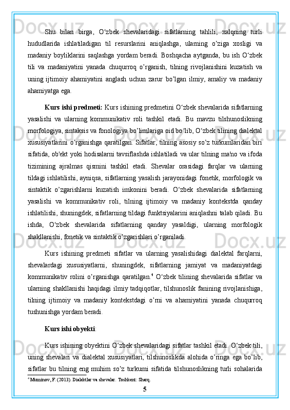 Shu   bilan   birga,   O zbek   shevalaridagi   sifatlarning   tahlili,   xalqning   turliʻ
hududlarida   ishlatiladigan   til   resurslarini   aniqlashga,   ularning   o’ziga   xosligi   va
madaniy  boyliklarini   saqlashga   yordam   beradi.   Boshqacha   aytganda,   bu  ish   O zbek	
ʻ
tili   va   madaniyatini   yanada   chuqurroq   o’rganish,   tilning   rivojlanishini   kuzatish   va
uning   ijtimoiy   ahamiyatini   anglash   uchun   zarur   bo’lgan   ilmiy,   amaliy   va   madaniy
ahamiyatga ega.
Kurs ishi predmeti:  Kurs ishining predmetini O zbek shevalarida sifatlarning	
ʻ
yasalishi   va   ularning   kommunikativ   roli   tashkil   etadi.   Bu   mavzu   tilshunoslikning
morfologiya, sintaksis va fonologiya bo’limlariga oid bo lib, O zbek tilining dialektal
ʻ ʻ
xususiyatlarini o’rganishga qaratilgan. Sifatlar, tilning asosiy so’z turkumlaridan biri
sifatida, ob'ekt yoki hodisalarni tavsiflashda ishlatiladi va ular tilning ma'no va ifoda
tizimining   ajralmas   qismini   tashkil   etadi.   Shevalar   orasidagi   farqlar   va   ularning
tildagi  ishlatilishi,  ayniqsa,  sifatlarning  yasalish  jarayonidagi   fonetik,  morfologik va
sintaktik   o’zgarishlarni   kuzatish   imkonini   beradi.   O zbek   shevalarida   sifatlarning
ʻ
yasalishi   va   kommunikativ   roli,   tilning   ijtimoiy   va   madaniy   kontekstda   qanday
ishlatilishi, shuningdek, sifatlarning tildagi funktsiyalarini aniqlashni talab qiladi. Bu
ishda,   O zbek   shevalarida   sifatlarning   qanday   yasaldigi,   ularning   morfologik	
ʻ
shakllanishi, fonetik va sintaktik o’zgarishlari o’rganiladi.
Kurs   ishining   predmeti   sifatlar   va   ularning   yasalishidagi   dialektal   farqlarni,
shevalardagi   xususiyatlarni,   shuningdek,   sifatlarning   jamiyat   va   madaniyatdagi
kommunikativ   rolini   o’rganishga   qaratilgan. 4
  O zbek   tilining   shevalarida   sifatlar   va	
ʻ
ularning shakllanishi  haqidagi  ilmiy tadqiqotlar, tilshunoslik fanining rivojlanishiga,
tilning   ijtimoiy   va   madaniy   kontekstdagi   o’rni   va   ahamiyatini   yanada   chuqurroq
tushunishga yordam beradi.
Kurs ishi obyekti :
Kurs ishining obyektini O zbek shevalaridagi sifatlar tashkil etadi. O zbek tili,	
ʻ ʻ
uning   shevalari   va   dialektal   xususiyatlari,   tilshunoslikda   alohida   o’ringa   ega   bo’lib,
sifatlar   bu   tilning   eng   muhim   so’z   turkumi   sifatida   tilshunoslikning   turli   sohalarida
4
 Muminov, F. (2013). Dialektlar va shevalar. Toshkent: Sharq.
5 