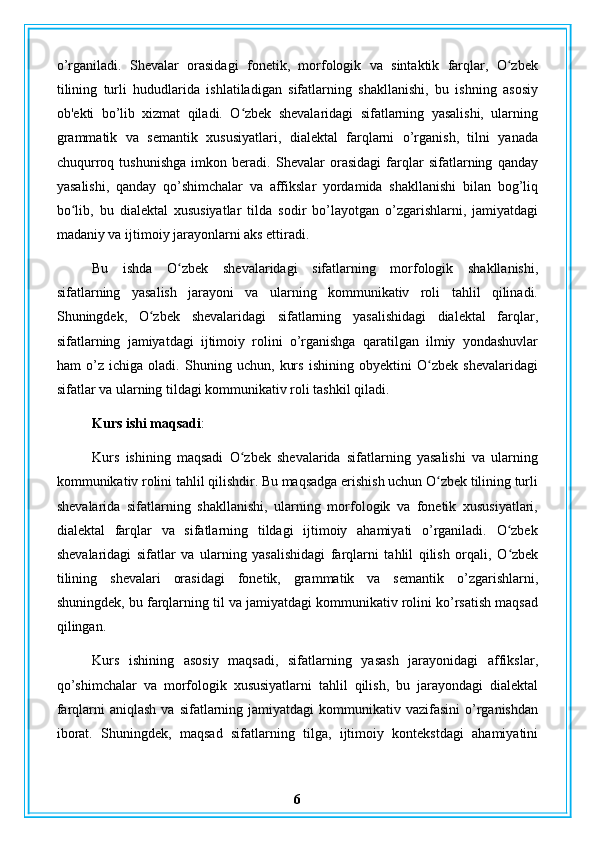 o’rganiladi.   Shevalar   orasidagi   fonetik,   morfologik   va   sintaktik   farqlar,   O zbekʻ
tilining   turli   hududlarida   ishlatiladigan   sifatlarning   shakllanishi,   bu   ishning   asosiy
ob'ekti   bo’lib   xizmat   qiladi.   O zbek   shevalaridagi   sifatlarning   yasalishi,   ularning	
ʻ
grammatik   va   semantik   xususiyatlari,   dialektal   farqlarni   o’rganish,   tilni   yanada
chuqurroq   tushunishga   imkon   beradi.   Shevalar   orasidagi   farqlar   sifatlarning   qanday
yasalishi,   qanday   qo’shimchalar   va   affikslar   yordamida   shakllanishi   bilan   bog’liq
bo lib,   bu   dialektal   xususiyatlar   tilda   sodir   bo’layotgan   o’zgarishlarni,   jamiyatdagi	
ʻ
madaniy va ijtimoiy jarayonlarni aks ettiradi.
Bu   ishda   O zbek   shevalaridagi   sifatlarning   morfologik   shakllanishi,	
ʻ
sifatlarning   yasalish   jarayoni   va   ularning   kommunikativ   roli   tahlil   qilinadi.
Shuningdek,   O zbek   shevalaridagi   sifatlarning   yasalishidagi   dialektal   farqlar,	
ʻ
sifatlarning   jamiyatdagi   ijtimoiy   rolini   o’rganishga   qaratilgan   ilmiy   yondashuvlar
ham   o’z   ichiga   oladi.   Shuning   uchun,   kurs   ishining   obyektini   O zbek   shevalaridagi	
ʻ
sifatlar va ularning tildagi kommunikativ roli tashkil qiladi.
Kurs ishi maqsadi : 
Kurs   ishining   maqsadi   O zbek   shevalarida   sifatlarning   yasalishi   va   ularning	
ʻ
kommunikativ rolini tahlil qilishdir. Bu maqsadga erishish uchun O zbek tilining turli	
ʻ
shevalarida   sifatlarning   shakllanishi,   ularning   morfologik   va   fonetik   xususiyatlari,
dialektal   farqlar   va   sifatlarning   tildagi   ijtimoiy   ahamiyati   o’rganiladi.   O zbek	
ʻ
shevalaridagi   sifatlar   va   ularning   yasalishidagi   farqlarni   tahlil   qilish   orqali,   O zbek
ʻ
tilining   shevalari   orasidagi   fonetik,   grammatik   va   semantik   o’zgarishlarni,
shuningdek, bu farqlarning til va jamiyatdagi kommunikativ rolini ko’rsatish maqsad
qilingan.
Kurs   ishining   asosiy   maqsadi,   sifatlarning   yasash   jarayonidagi   affikslar,
qo’shimchalar   va   morfologik   xususiyatlarni   tahlil   qilish,   bu   jarayondagi   dialektal
farqlarni  aniqlash  va  sifatlarning jamiyatdagi   kommunikativ vazifasini   o’rganishdan
iborat.   Shuningdek,   maqsad   sifatlarning   tilga,   ijtimoiy   kontekstdagi   ahamiyatini
6 