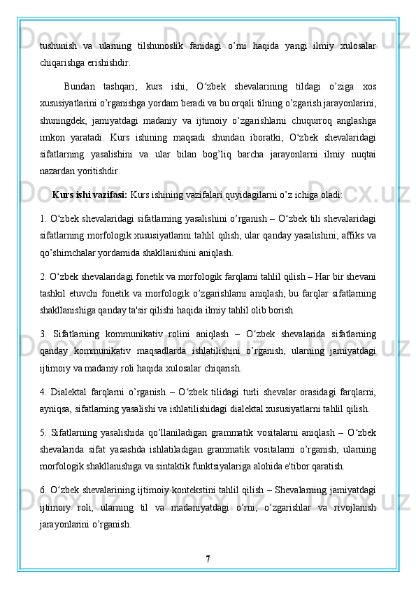 tushunish   va   ularning   tilshunoslik   fanidagi   o’rni   haqida   yangi   ilmiy   xulosalar
chiqarishga erishishdir.
Bundan   tashqari,   kurs   ishi,   O zbek   shevalarining   tildagi   o’ziga   xosʻ
xususiyatlarini o’rganishga yordam beradi va bu orqali tilning o’zgarish jarayonlarini,
shuningdek,   jamiyatdagi   madaniy   va   ijtimoiy   o’zgarishlarni   chuqurroq   anglashga
imkon   yaratadi.   Kurs   ishining   maqsadi   shundan   iboratki,   O zbek   shevalaridagi	
ʻ
sifatlarning   yasalishini   va   ular   bilan   bog’liq   barcha   jarayonlarni   ilmiy   nuqtai
nazardan yoritishdir.
Kurs ishi vazifasi:  Kurs ishining vazifalari quyidagilarni o’z ichiga oladi:
1. O zbek shevalaridagi sifatlarning yasalishini o’rganish – O zbek tili shevalaridagi	
ʻ ʻ
sifatlarning morfologik xususiyatlarini tahlil qilish, ular qanday yasalishini, affiks va
qo’shimchalar yordamida shakllanishini aniqlash.
2. O zbek shevalaridagi fonetik va morfologik farqlarni tahlil qilish – Har bir shevani
ʻ
tashkil   etuvchi  fonetik va  morfologik  o’zgarishlarni   aniqlash,  bu farqlar   sifatlarning
shakllanishiga qanday ta'sir qilishi haqida ilmiy tahlil olib borish.
3.   Sifatlarning   kommunikativ   rolini   aniqlash   –   O zbek   shevalarida   sifatlarning	
ʻ
qanday   kommunikativ   maqsadlarda   ishlatilishini   o’rganish,   ularning   jamiyatdagi
ijtimoiy va madaniy roli haqida xulosalar chiqarish.
4.   Dialektal   farqlarni   o’rganish   –   O zbek   tilidagi   turli   shevalar   orasidagi   farqlarni,	
ʻ
ayniqsa, sifatlarning yasalishi va ishlatilishidagi dialektal xususiyatlarni tahlil qilish.
5.   Sifatlarning   yasalishida   qo’llaniladigan   grammatik   vositalarni   aniqlash   –   O zbek	
ʻ
shevalarida   sifat   yasashda   ishlatiladigan   grammatik   vositalarni   o’rganish,   ularning
morfologik shakllanishiga va sintaktik funktsiyalariga alohida e'tibor qaratish.
6. O zbek shevalarining ijtimoiy kontekstini tahlil qilish – Shevalarning jamiyatdagi	
ʻ
ijtimoiy   roli,   ularning   til   va   madaniyatdagi   o’rni,   o’zgarishlar   va   rivojlanish
jarayonlarini o’rganish.
7 