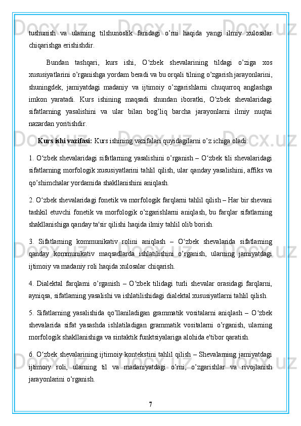 tushunish   va   ularning   tilshunoslik   fanidagi   o’rni   haqida   yangi   ilmiy   xulosalar
chiqarishga erishishdir.
Bundan   tashqari,   kurs   ishi,   O zbek   shevalarining   tildagi   o’ziga   xosʻ
xususiyatlarini o’rganishga yordam beradi va bu orqali tilning o’zgarish jarayonlarini,
shuningdek,   jamiyatdagi   madaniy   va   ijtimoiy   o’zgarishlarni   chuqurroq   anglashga
imkon   yaratadi.   Kurs   ishining   maqsadi   shundan   iboratki,   O zbek   shevalaridagi	
ʻ
sifatlarning   yasalishini   va   ular   bilan   bog’liq   barcha   jarayonlarni   ilmiy   nuqtai
nazardan yoritishdir.
Kurs ishi vazifasi:  Kurs ishining vazifalari quyidagilarni o’z ichiga oladi:
1. O zbek shevalaridagi sifatlarning yasalishini o’rganish – O zbek tili shevalaridagi	
ʻ ʻ
sifatlarning morfologik xususiyatlarini tahlil qilish, ular qanday yasalishini, affiks va
qo’shimchalar yordamida shakllanishini aniqlash.
2. O zbek shevalaridagi fonetik va morfologik farqlarni tahlil qilish – Har bir shevani
ʻ
tashkil   etuvchi  fonetik va  morfologik  o’zgarishlarni   aniqlash,  bu farqlar   sifatlarning
shakllanishiga qanday ta'sir qilishi haqida ilmiy tahlil olib borish.
3.   Sifatlarning   kommunikativ   rolini   aniqlash   –   O zbek   shevalarida   sifatlarning	
ʻ
qanday   kommunikativ   maqsadlarda   ishlatilishini   o’rganish,   ularning   jamiyatdagi
ijtimoiy va madaniy roli haqida xulosalar chiqarish.
4.   Dialektal   farqlarni   o’rganish   –   O zbek   tilidagi   turli   shevalar   orasidagi   farqlarni,	
ʻ
ayniqsa, sifatlarning yasalishi va ishlatilishidagi dialektal xususiyatlarni tahlil qilish.
5.   Sifatlarning   yasalishida   qo’llaniladigan   grammatik   vositalarni   aniqlash   –   O zbek	
ʻ
shevalarida   sifat   yasashda   ishlatiladigan   grammatik   vositalarni   o’rganish,   ularning
morfologik shakllanishiga va sintaktik funktsiyalariga alohida e'tibor qaratish.
6. O zbek shevalarining ijtimoiy kontekstini tahlil qilish – Shevalarning jamiyatdagi	
ʻ
ijtimoiy   roli,   ularning   til   va   madaniyatdagi   o’rni,   o’zgarishlar   va   rivojlanish
jarayonlarini o’rganish.
7