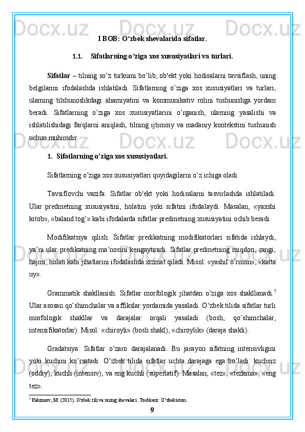 I BOB: O zbek shevalarida sifatlar.ʻ
1.1. Sifatlarning o ziga xos xususiyatlari va turlari.
ʻ
Sifatlar –   tilning so’z turkumi bo’lib, ob'ekt yoki hodisalarni tavsiflash, uning
belgilarini   ifodalashda   ishlatiladi.   Sifatlarning   o’ziga   xos   xususiyatlari   va   turlari,
ularning   tilshunoslikdagi   ahamiyatini   va   kommunikativ   rolini   tushunishga   yordam
beradi.   Sifatlarning   o’ziga   xos   xususiyatlarini   o’rganish,   ularning   yasalishi   va
ishlatilishidagi   farqlarni   aniqlash,   tilning   ijtimoiy   va   madaniy   kontekstini   tushunish
uchun muhimdir.
1. Sifatlarning o’ziga xos xususiyatlari.
Sifatlarning o’ziga xos xususiyatlari quyidagilarni o’z ichiga oladi:
Tavsiflovchi   vazifa:   Sifatlar   ob'ekt   yoki   hodisalarni   tasvirlashda   ishlatiladi.
Ular   predmetning   xususiyatini,   holatini   yoki   sifatini   ifodalaydi.   Masalan,   «yaxshi
kitob», «baland tog’» kabi ifodalarda sifatlar predmetning xususiyatini ochib beradi.
Modifikatsiya   qilish:   Sifatlar   predikatning   modifikatorlari   sifatida   ishlaydi,
ya’ni  ular predikatning ma’nosini  kengaytiradi. Sifatlar  predmetning miqdori, rangi,
hajmi, holati kabi jihatlarini ifodalashda xizmat qiladi. Misol: «yashil o’rmon», «katta
uy».
Grammatik   shakllanish:   Sifatlar   morfologik   jihatdan   o’ziga   xos   shakllanadi. 5
Ular asosan qo’shimchalar va affikslar yordamida yasaladi. O zbek tilida sifatlar turli	
ʻ
morfologik   shakllar   va   darajalar   orqali   yasaladi   (bosh,   qo’shimchalar,
intensifikatorlar). Misol: «chiroyli» (bosh shakl), «chiroylik» (daraja shakli).
Gradatsiya:   Sifatlar   o’zaro   darajalanadi.   Bu   jarayon   sifatning   intensivligini
yoki   kuchini   ko’rsatadi.   O zbek   tilida   sifatlar   uchta   darajaga   ega   bo’ladi:   kuchsiz	
ʻ
(oddiy), kuchli (intensiv), va eng kuchli (superlatif). Masalan, «tez», «tezkina», «eng
tez».
5
 Rahimov, M. (2015). O'zbek tili va uning shevalari. Toshkent: O’zbekiston.
9 