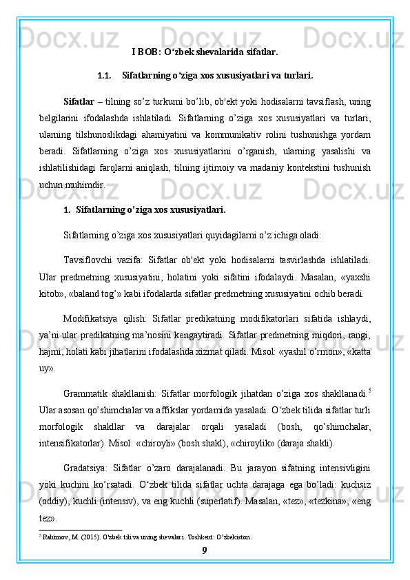 I BOB: O zbek shevalarida sifatlar.ʻ
1.1. Sifatlarning o ziga xos xususiyatlari va turlari.
ʻ
Sifatlar –   tilning so’z turkumi bo’lib, ob'ekt yoki hodisalarni tavsiflash, uning
belgilarini   ifodalashda   ishlatiladi.   Sifatlarning   o’ziga   xos   xususiyatlari   va   turlari,
ularning   tilshunoslikdagi   ahamiyatini   va   kommunikativ   rolini   tushunishga   yordam
beradi.   Sifatlarning   o’ziga   xos   xususiyatlarini   o’rganish,   ularning   yasalishi   va
ishlatilishidagi   farqlarni   aniqlash,   tilning   ijtimoiy   va   madaniy   kontekstini   tushunish
uchun muhimdir.
1. Sifatlarning o’ziga xos xususiyatlari.
Sifatlarning o’ziga xos xususiyatlari quyidagilarni o’z ichiga oladi:
Tavsiflovchi   vazifa:   Sifatlar   ob'ekt   yoki   hodisalarni   tasvirlashda   ishlatiladi.
Ular   predmetning   xususiyatini,   holatini   yoki   sifatini   ifodalaydi.   Masalan,   «yaxshi
kitob», «baland tog’» kabi ifodalarda sifatlar predmetning xususiyatini ochib beradi.
Modifikatsiya   qilish:   Sifatlar   predikatning   modifikatorlari   sifatida   ishlaydi,
ya’ni  ular predikatning ma’nosini  kengaytiradi. Sifatlar  predmetning miqdori, rangi,
hajmi, holati kabi jihatlarini ifodalashda xizmat qiladi. Misol: «yashil o’rmon», «katta
uy».
Grammatik   shakllanish:   Sifatlar   morfologik   jihatdan   o’ziga   xos   shakllanadi. 5
Ular asosan qo’shimchalar va affikslar yordamida yasaladi. O zbek tilida sifatlar turli	
ʻ
morfologik   shakllar   va   darajalar   orqali   yasaladi   (bosh,   qo’shimchalar,
intensifikatorlar). Misol: «chiroyli» (bosh shakl), «chiroylik» (daraja shakli).
Gradatsiya:   Sifatlar   o’zaro   darajalanadi.   Bu   jarayon   sifatning   intensivligini
yoki   kuchini   ko’rsatadi.   O zbek   tilida   sifatlar   uchta   darajaga   ega   bo’ladi:   kuchsiz	
ʻ
(oddiy), kuchli (intensiv), va eng kuchli (superlatif). Masalan, «tez», «tezkina», «eng
tez».
5
 Rahimov, M. (2015). O'zbek tili va uning shevalari. Toshkent: O’zbekiston.
9