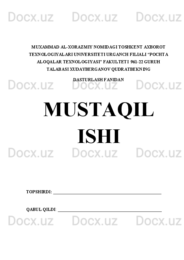 MUXAMMAD AL-XORAZMIY NOMIDAGI TOSHKENT AXBOROT
TEXNOLOGIYALARI UNIVERSITETI URGANCH FILIALI “POCHTA
ALOQALAR TEXNOLOGIYASI” FAKULTETI  961-22 GURUH
TALABASI XUDAYBERGANOV QUDRATBEKNING 
DASTURLASH FANIDAN
                       
MUSTAQIL
ISHI
TOPSHIRDI: __________________________________________________
QABUL QILDI : ________________________________________________         