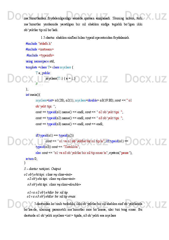 ma lumotlardan   foydalanilganligi   asosida   qisman   aniqlanadi.   Shuning   uchun,   turliʻ
ma lumotlar   yordamida   yaratilgan   bir   xil   shablon   sinfga   tegishli   bo‘lgan   ikki
ʻ
ob yektlar tip xil bo‘ladi.
ʻ
1.5-dastur.   shablon   sinflari   bilan   typeid   operatoridan   foydalanish.
#include  "stdafx.h" 
#include  <iostream>
  #include  <typeinfo> 
using   namespace   std; 
template  < class  T >  class  myclass  {
T  a;  public :
myclass( T   i )   {   a   =   i ;   }
//   .   .   .
};
int   main(){
myclass < int > o1(28), o2(1);  myclass < double > o3(19.80); cout   <<   "   o1  
ob yekt	
ʻ   tipi:   " ;
cout   <<   typeid (o1).name()   <<   endl; cout <<  " o2 ob yekt tipi: "	
ʻ ;
cout   <<   typeid (o2).name()   <<   endl; cout <<  " o3 ob yekt tipi: "
ʻ ;
cout   <<   typeid (o3).name()   <<   endl; cout << endl;
if ( typeid (o1)   ==   typeid (o2))
cout   <<   "   o1   va   o2   ob yektlar	
ʻ   bir   xil   tip.\n" ;  if ( typeid (o1) == 
typeid (o3)) cout <<  "Xatolik\n" ;
else   cout   <<   "o1   va   o3   ob yektlar	
ʻ   bir   xil   tip   emas.\n" ;  system( "pause" );
return   0;	
}
5   –   dastur   natijasi.   Output
o1   ob yekt	
ʻ   tipi:   class   myclass<int>
o2   ob yekt	
ʻ   tipi:   class   myclass<int>
o3   ob yekt
ʻ   tipi:   class   myclass<double>
o1   va   o2   ob yektlar	
ʻ   bir   xil   tip.
 o1   va   o3   ob yektlar
ʻ   bir   xil   tip   emas.
5-dasturdan ko‘rinib turibdiki, ikki ob yektlar bir xil shablon sinf ob yektlarida	
ʻ ʻ
bo‘lsa-da,   ularning   parametrli   ma lumotlar   mos   bo‘lmasa,   ular   turi   teng   emas.   Bu	
ʻ
dasturda o1 ob yekti myclass <int > tipida, o3 ob yekti esa myclass	
ʻ ʻ 