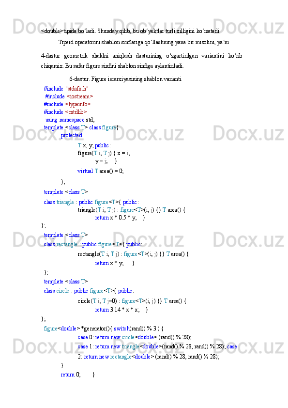 <double>tipida   bo‘ladi.   Shunday   qilib,   bu   ob yektlarʻ   turli   xilligini   ko‘rsatadi.
Tipeid operatorini shablon sinflariga qo‘llashning yana bir misolini, ya ni 	
ʻ
4-dastur   geometrik   shaklni   aniqlash   dasturining   o‘zgartirilgan   variantini   ko‘rib
chiqamiz. Bu safar figure sinfini shablon sinfiga aylantiriladi.
6-dastur.   Figure   ierarxiyasining   shablon   varianti.
#include  "stdafx.h"
  #include  <iostream> 
#include  <typeinfo> 
#include  <cstdlib>
  using   namespace   std; 
template  < class  T >  class  figure {
protected :
T   x,   y;  public :
figure( T   i ,   T   j )   { x =  i ;
y   =   j ;      	
}
virtual   T   area()   =   0;
};
template   < class   T >
class   triangle   :   public   figure < T >{  public :
triangle( T   i ,   T   j )   :   figure < T >( i ,   j )   {}  T  area() {
return   x   *   0.5   *   y;     	
}
};
template   < class   T >
class   rectangle   :   public   figure < T >{  public :
rectangle( T   i ,   T   j )   :   figure < T >( i ,   j )   {}  T  area() {
return   x   *  y;       	
}
};
template   < class   T >
class   circle   :   public   figure < T >{  public :
circle( T   i ,   T   j =0)   :   figure < T >( i ,   j )   {}  T  area() {
return   3.14   *   x   *   x;     	
}
};
figure < double >   *generator(){  switch (rand()   %   3   )   {
case   0:   return   new   circle < double >   (rand()   %   28);
case  1:  return new  triangle < double >(rand() % 28, rand() % 28);  case  
2:   return   new   rectangle < double >   (rand()   %   28,   rand()   %   28);	
}
return   0;         	
} 