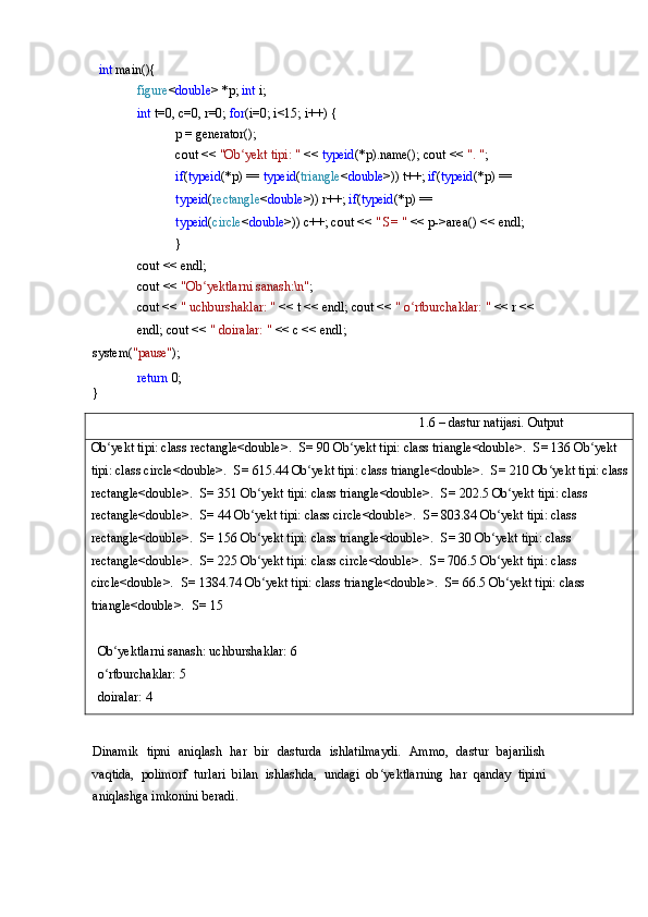 int   main(){
figure < double >   *p;  int  i;
int  t=0, c=0, r=0;  for (i=0;   i<15;   i++)   {
p   =  generator();
cout   <<   "Ob yektʻ   tipi:   "   <<   typeid (*p).name(); cout <<  ". " ;
if ( typeid (*p) ==  typeid ( triangle < double >)) t++;  if ( typeid (*p)   ==  
typeid ( rectangle < double >))   r++;  if ( typeid (*p) == 
typeid ( circle < double >)) c++; cout <<  " S= "  << p->area() << endl;	
}
cout   <<   endl;
cout   <<   "Ob yektlarni	
ʻ   sanash:\n" ;
cout <<  " uchburshaklar: "  << t << endl; cout   <<   "   o rtburchaklar:	
ʻ   "   <<   r   <<  
endl; cout <<  " doiralar: "  << c << endl;
system( "pause" );
return   0;	
}
1.6   –   dastur   natijasi.   Output
Ob yekt tipi: class rectangle<double>.	
ʻ   S= 90 Ob yekt tipi: class triangle<double>.	ʻ   S= 136 Ob yekt 	ʻ
tipi: class circle<double>.   S= 615.44 Ob yekt tipi: class triangle<double>.	
ʻ   S= 210 Ob yekt tipi: class 	ʻ
rectangle<double>.   S= 351 Ob yekt	
ʻ   tipi:   class   triangle<double>.   S=   202.5 Ob yekt tipi: class 	ʻ
rectangle<double>.   S= 44 Ob yekt tipi: class circle<double>.	
ʻ   S= 803.84 Ob yekt tipi: class 	ʻ
rectangle<double>.   S= 156 Ob yekt tipi: class triangle<double>.	
ʻ   S= 30 Ob yekt tipi: class 	ʻ
rectangle<double>.   S= 225 Ob yekt tipi: class circle<double>.	
ʻ   S= 706.5 Ob yekt	ʻ   tipi:   class  
circle<double>.   S=   1384.74 Ob yekt tipi: class triangle<double>.	
ʻ   S= 66.5 Ob yekt tipi: class 	ʻ
triangle<double>.   S= 15
Ob yektlarni	
ʻ   sanash: uchburshaklar: 6
o rtburchaklar:
ʻ   5
doiralar:   4
Dinamik   tipni   aniqlash   har   bir   dasturda   ishlatilmaydi.   Ammo,   dastur   bajarilish
vaqtida,   polimorf   turlari   bilan   ishlashda,   undagi   ob yektlarning   har   qanday   tipini	
ʻ
aniqlashga imkonini beradi. 