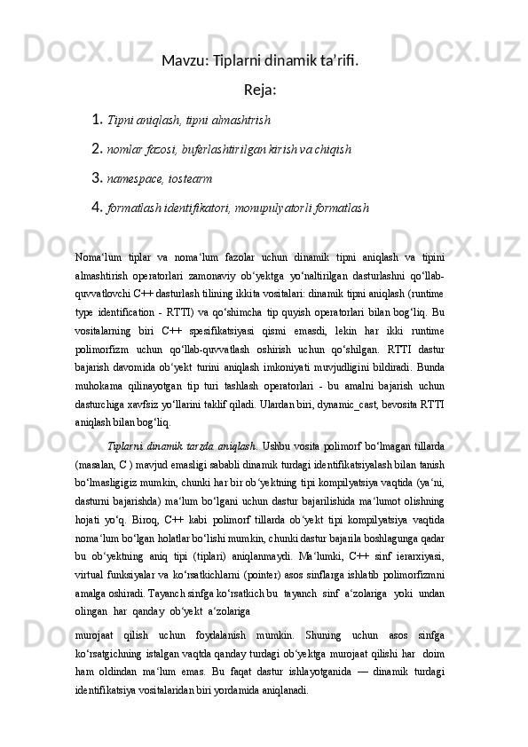 Mavzu: Tiplarni dinamik ta’rifi.
Reja:
1. Tipni aniqlash ,  tipni almashtrish
2. nomlar fazosi ,  buferlashtirilgan kirish va chiqish
3. namespace, i ostearm
4. formatlash identifikatori, monupulyatorli formatlash
Noma lumʻ   tiplar   va   noma lum	ʻ   fazolar   uchun   dinamik   tipni   aniqlash   va   tipini
almashtirish   operatorlari   zamonaviy   ob yektga   yo‘naltirilgan   dasturlashni   qo‘llab-	
ʻ
quvvatlovchi C++ dasturlash tilining ikkita vositalari: dinamik tipni aniqlash (runtime
type   identification   -   RTTI)   va   qo‘shimcha   tip   quyish   operatorlari   bilan   bog‘liq.   Bu
vositalarning   biri   C++   spesifikatsiyasi   qismi   emasdi,   lekin   har   ikki   runtime
polimorfizm   uchun   qo‘llab-quvvatlash   oshirish   uchun   qo‘shilgan.   RTTI   dastur
bajarish   davomida   ob yekt   turini   aniqlash   imkoniyati   muvjudligini   bildiradi.   Bunda	
ʻ
muhokama   qilinayotgan   tip   turi   tashlash   operatorlari   -   bu   amalni   bajarish   uchun
dasturchiga xavfsiz yo‘llarini taklif qiladi. Ulardan biri, dynamic_cast, bevosita RTTI
aniqlash bilan bog‘liq.
Tiplarni   dinamik   tarzda   aniqlash.   Ushbu   vosita   polimorf   bo‘lmagan   tillarda
(masalan, C ) mavjud emasligi sababli dinamik turdagi identifikatsiyalash bilan tanish
bo‘lmasligigiz mumkin, chunki har bir ob yektning tipi kompilyatsiya vaqtida (ya ni,	
ʻ ʻ
dasturni   bajarishda)   ma lum   bo‘lgani   uchun   dastur   bajarilishida   ma lumot   olishning	
ʻ ʻ
hojati   yo‘q.   Biroq,   C++   kabi   polimorf   tillarda   ob yekt   tipi   kompilyatsiya   vaqtida	
ʻ
noma lum bo‘lgan holatlar bo‘lishi mumkin, chunki dastur bajarila boshlagunga qadar	
ʻ
bu   ob yektning   aniq   tipi   (tiplari)   aniqlanmaydi.   Ma lumki,   C++   sinf   ierarxiyasi,
ʻ ʻ
virtual  funksiyalar   va  ko‘rsatkichlarni   (pointer)   asos  sinflarga  ishlatib  polimorfizmni
amalga oshiradi. Tayanch sinfga ko‘rsatkich bu   tayanch   sinf   a zolariga	
ʻ   yoki   undan
olingan   har   qanday   ob yekt	
ʻ   a zolariga	ʻ
murojaat   qilish   uchun   foydalanish   mumkin.   Shuning   uchun   asos   sinfga
ko‘rsatgichning  istalgan  vaqtda  qanday  turdagi   ob yektga  murojaat  qilishi   har	
ʻ   doim
ham   oldindan   ma lum   emas.   Bu   faqat   dastur   ishlayotganida   —   dinamik   turdagi	
ʻ
identifikatsiya vositalaridan biri yordamida aniqlanadi. 