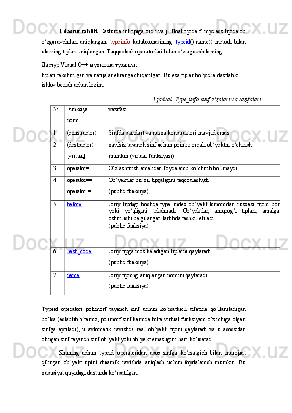 1-dastur tahlili.   Dasturda   int tipiga   oid   i va j,   float tipida f,   myclass   tipida ob
o‘zgaruvchilari   aniqlangan.   typeinfo   kutubxonasining   typeid ().name()   metodi   bilan
ularning tiplari aniqlangan. Taqqsolash operatorlari bilan o‘zraguvchilarning
Дастур   Visual   C++   муҳитида   тузилган .
tiplari   tekshirilgan   va   natijalar   ekranga   chiqarilgan.   Bu   esa   tiplar   bo‘yicha   dastlabki 
ishlov berish uchun lozim.
1-jadval.   Type_info   sinf   a zolariʻ   va   vazifalari
№ Funksiya
nomi vazifasi
1 (constructor) Sinfda   standart   va   nusxa   konstruktori   mavjud   emas.
2 (destructor)
[virtual] xavfsiz   tayanch   sinf   uchun   pointer   orqali   ob yektni
ʻ   o‘chirish
mumkin   (virtual   funksiyasi)
3 operator= O‘zlashtirish   amalidan   foydalanib   ko‘chirib   bo‘lmaydi
4 operator==
operator!= Ob yektlar	
ʻ   bir   xil   tipgaligini   taqqoslashydi
(public   funksiya)
5 before    Joriy   tipdagi   boshqa   type_index   ob yekt   tomonidan   nusxasi   tipini   bor	
ʻ
yoki   yo‘qligini   tekshiradi.   Ob yektlar,   aniqrog‘i   tiplari,   amalga	
ʻ
oshirilishi belgilangan tartibda tashkil etiladi.
(public   funksiya)
6 hash_code    Joriy   tipga   mos   keladigan   tiplarni   qaytaradi
(public   funksiya)
7 name    Joriy   tipning   aniqlangan   nomini   qaytaradi.
(public   funksiya)
Typeid   operatori   polimorf   tayanch   sinf   uchun   ko‘rsatkich   sifatida   qo‘llaniladigan
bo‘lsa (eslabtib o‘tamiz, polimorf sinf kamida bitta virtual funksiyani o‘z ichiga olgan
sinfga   aytiladi),   u   avtomatik   ravishda   real   ob yekt	
ʻ   tipini   qaytaradi   va   u   asossidan
olingan sinf tayanch sinf ob yekt yoki ob yekt emasligini ham ko‘rsatadi.	
ʻ ʻ
Shuning   uchun   typeid   operatoridan   asos   sinfga   ko‘rsatgich   bilan   murojaat
qilingan   ob yekt   tipini   dinamik   ravishda   aniqlash   uchun   foydalanish   mumkin.   Bu	
ʻ
xususiyat quyidagi dasturda ko‘rsatilgan. 