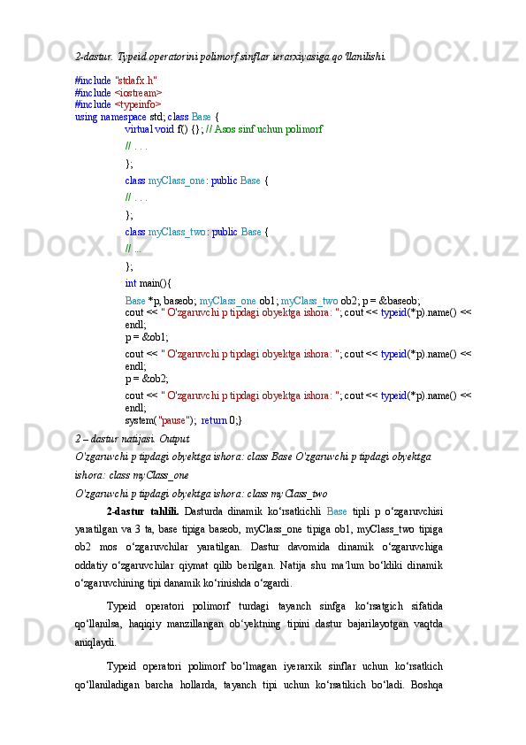 2-dastur.   Typeid   operatorini   polimorf   sinflar   ierarxiyasiga   qo‘llanilishi.
#include  "stdafx.h" 
#include  <iostream> 
#include  <typeinfo> 
using   namespace   std;  class  Base  {
virtual   void   f()   {};   //   Asos   sinf   uchun   polimorf
//   .   .   .
};
class   myClass_one :   public   Base   {
//   .   .   .
};
class   myClass_two :   public   Base   {
//   ...
};
int   main(){
Base   *p,   baseob;  myClass_one   ob1;  myClass_two   ob2; p = &baseob;
cout   <<   "   O'zgaruvchi   p   tipdagi   obyektga   ishora:   " ; cout <<  typeid (*p).name() << 
endl;
p   =  &ob1;
cout   <<   "   O'zgaruvchi   p   tipdagi   obyektga   ishora:   " ; cout <<  typeid (*p).name() << 
endl;
p   =  &ob2;
cout   <<   "   O'zgaruvchi   p   tipdagi   obyektga   ishora:   " ; cout <<  typeid (*p).name() << 
endl;
system( "pause" );   return   0;}
2   –   dastur   natijasi.   Output
O'zgaruvchi p tipdagi obyektga ishora: class Base O'zgaruvchi   p   tipdagi   obyektga  
ishora:   class   myClass_one
O'zgaruvchi   p   tipdagi   obyektga   ishora:   class   myClass_two
2-dastur   tahlili.   Dasturda   dinamik   ko‘rsatkichli   Base   tipli   p   o‘zgaruvchisi
yaratilgan   va   3   ta,   base   tipiga   baseob,   myClass_one   tipiga   ob1,   myClass_two   tipiga
ob2   mos   o‘zgaruvchilar   yaratilgan.   Dastur   davomida   dinamik   o‘zgaruvchiga
oddatiy   o‘zgaruvchilar   qiymat   qilib   berilgan.   Natija   shu   ma lum   bo‘ldiki   dinamikʻ
o‘zgaruvchining tipi danamik ko‘rinishda o‘zgardi.
Typeid   operatori   polimorf   turdagi   tayanch   sinfga   ko‘rsatgich   sifatida
qo‘llanilsa,   haqiqiy   manzillangan   ob yektning   tipini   dastur   bajarilayotgan   vaqtda	
ʻ
aniqlaydi.
Typeid   operatori   polimorf   bo‘lmagan   iyerarxik   sinflar   uchun   ko‘rsatkich
qo‘llaniladigan   barcha   hollarda,   tayanch   tipi   uchun   ko‘rsatikich   bo‘ladi.   Boshqa 