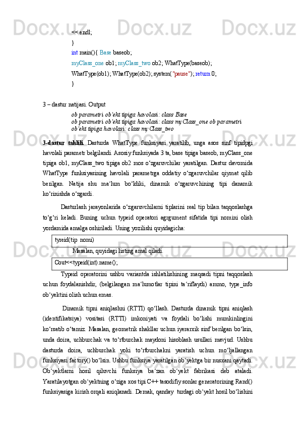 << endl;}
int  main(){  Base   baseob;
myClass_one  ob1;  myClass_two  ob2;  WhatType(baseob); 
WhatType(ob1); WhatType(ob2); system( "pause" );  return  0;
}
3   –   dastur   natijasi.   Output
ob   parametri   ob'ekt   tipiga   havolasi:   class   Base
ob   parametri   ob'ekt   tipiga   havolasi:   class   myClass_one ob   parametri  
ob'ekt   tipiga   havolasi:   class   myClass_two
3-dastur   tahlili.   Dasturda   WhatType   funksiyasi   yaratilib,   unga   asos   sinf   tipidpgi
havolali parametr belgilandi. Asosiy funksiyada 3 ta, base tipiga baseob, myClass_one
tipiga  ob1, myClass_two tipiga  ob2 mos o‘zgaruvchilar  yaratilgan.  Dastur davomida
WhatType   funksiyasining   havolali   parametrga   oddatiy   o‘zgaruvchilar   qiymat   qilib
berilgan.   Natija   shu   ma lum   bo‘ldiki,   dinamik   o‘zgaruvchining   tipi   danamik	
ʻ
ko‘rinishda o‘zgardi.
Dasturlash   jarayonlarida   o‘zgaruvchilarni   tiplarini   real   tip   bilan   taqqoslashga
to‘g‘ri   keladi.   Buning   uchun   typeid   operatori   agrgument   sifatida   tipi   nomini   olish
yordamida amalga oshiriladi.  Uning yozilishi quyidagicha:
tyreid(tip   nomi)
Masalan,   quyidagi   listing   amal   qiladi.
Cout<<typeid(int).name();
Typeid   operatorini   ushbu   variantda   ishlatilishining   maqsadi   tipni   taqqoslash
uchun   foydalanishdir,   (belgilangan   ma lumotlar   tipini   ta riflaydi)   ammo,   type_info	
ʻ ʻ
ob yektini olish uchun emas.	
ʻ
Dinamik   tipni   aniqlashni   (RTTI)   qo‘llash.   Dasturda   dinamik   tipni   aniqlash
(identifikatsiya)   vositasi   (RTTI)   imkoniyati   va   foydali   bo‘lishi   mumkinlingini
ko‘rsatib  o‘tamiz.  Masalan,  geometrik  shakllar  uchun iyerarxik  sinf berilgan  bo‘lsin,
unda   doira,   uchburchak   va   to‘rtburchak   maydoni   hisoblash   usullari   mavjud.   Ushbu
dasturda   doira,   uchburchak   yoki   to‘rtburchakni   yaratish   uchun   mo‘ljallangan
funksiyasi   factory()   bo‘lsin.   Ushbu   funksiya yaratilgan   ob yektga	
ʻ   bir nusxani qaytadi.
Ob yektlarni   hosil   qiluvchi   funksiya   ba zan   ob yekt   fabrikasi   deb   ataladi.	
ʻ ʻ ʻ
Yaratilayotgan ob yektning o‘ziga xos tipi C++ tasodifiy sonlar generatorining Rand()	
ʻ
funksiyasiga kirish orqali aniqlanadi. Demak, qanday   turdagi ob yekt hosil bo‘lishini	
ʻ 