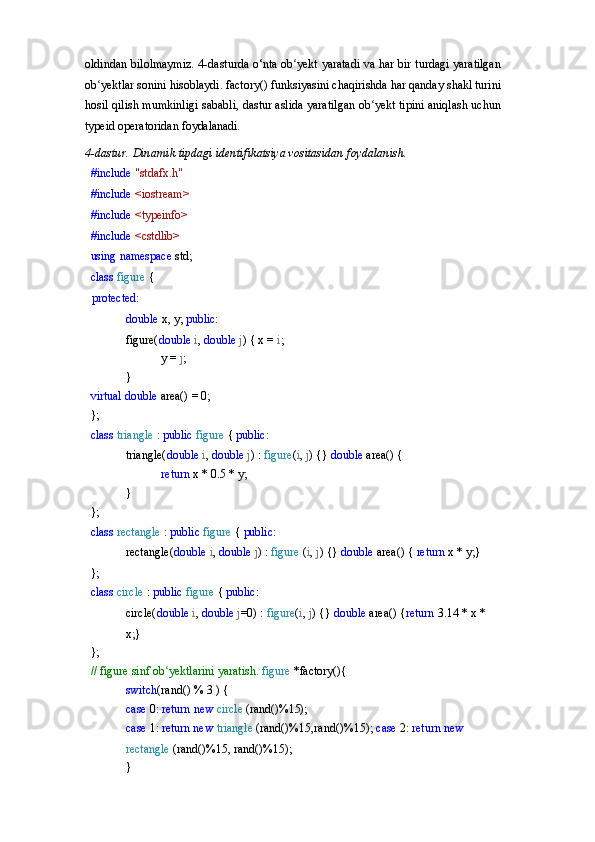 oldindan bilolmaymiz. 4-dasturda o‘nta ob yekt yaratadi va har bir turdagi yaratilganʻ
ob yektlar sonini hisoblaydi. factory() funksiyasini chaqirishda har qanday shakl turini	
ʻ
hosil qilish mumkinligi sababli, dastur aslida yaratilgan ob yekt tipini aniqlash uchun	
ʻ
typeid operatoridan  foydalanadi.
4-dastur.   Dinamik   tipdagi   identifikatsiya   vositasidan   foydalanish.
#include  "stdafx.h" 
#include  <iostream> 
#include  <typeinfo> 
#include  <cstdlib> 
using   namespace   std; 
class  figure  {
protected :
double   x,   y;  public :
figure( double   i ,   double   j )   { x =  i ;
y   =   j ;	
}
virtual   double   area()   =   0;
};
class   triangle   :   public   figure   {  public :
triangle( double   i ,   double   j )   :   figure ( i ,   j )   {}  double  area() {
return   x   *   0.5   *   y;
}
};
class   rectangle   :   public   figure   {  public :
rectangle( double   i ,   double   j )   :   figure   ( i ,   j )   {}  double  area() {  return  x * y;}
};
class   circle   :   public   figure   {  public :
circle( double   i ,   double   j =0)   :   figure ( i ,   j )   {}  double  area() { return  3.14 * x * 
x;}
};
//   figure   sinf   ob yektlarini	
ʻ   yaratish.  figure  *factory(){
switch (rand()   %   3   )   {
case   0:   return   new   circle   (rand()%15);
case  1:  return new  triangle  (rand()%15,rand()%15);  case   2:   return   new  
rectangle   (rand()%15,   rand()%15);	
} 