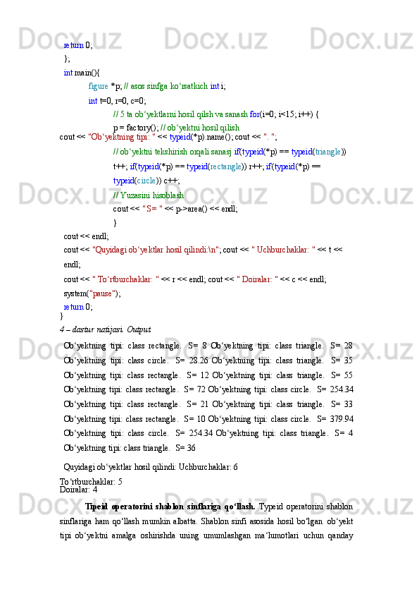 return   0;
};
int   main(){
figure   *p;   //   asos   sinfga   ko rsatkich ʻ int  i;
int   t=0,   r=0,   c=0;
//   5   ta   ob yektlarni	
ʻ   hosil   qilsh   va   sanash  for (i=0; i<15; i++) {
p   =   factory();   //   ob yektni	
ʻ   hosil   qilish
cout   <<   "Ob yektning	
ʻ   tipi:   "   <<   typeid (*p).name(); cout <<  ". " ;
// ob yektni tekshirish orqali sanasj 	
ʻ if ( typeid (*p) ==  typeid ( triangle )) 
t++;  if ( typeid (*p)   ==   typeid ( rectangle ))   r++;  if ( typeid (*p) == 
typeid ( circle )) c++;
//   Yuzasini   hisoblash
cout   <<   "   S=   "   <<   p->area()   <<   endl;	
}
cout   <<   endl;
cout   <<   "Quyidagi   ob yektlar	
ʻ   hosil   qilindi:\n" ; cout <<  " Uchburchaklar: "  << t << 
endl;
cout   <<   "   To rtburchaklar:	
ʻ   "   <<   r   <<   endl; cout <<  " Doiralar: "  << c << endl; 
system( "pause" );
return   0;	
}
4   –   dastur   natijasi.   Output
Ob yektning   tipi:   class   rectangle.	
ʻ   S=   8   Ob yektning   tipi:   class   triangle.	ʻ   S=   28
Ob yektning   tipi:   class   circle.	
ʻ   S=   28.26   Ob yektning   tipi:   class   triangle.	ʻ   S=   35
Ob yektning   tipi:   class   rectangle.	
ʻ   S=   12   Ob yektning   tipi:   class   triangle.	ʻ   S=   55
Ob yektning   tipi:   class   rectangle.	
ʻ   S=   72  Ob yektning	ʻ   tipi:   class   circle.   S=   254.34
Ob yektning   tipi:   class   rectangle.	
ʻ   S=   21   Ob yektning   tipi:   class   triangle.	ʻ   S=   33
Ob yektning   tipi:   class   rectangle.	
ʻ   S=   10  Ob yektning	ʻ   tipi:   class   circle.   S=   379.94
Ob yektning	
ʻ   tipi:   class   circle.   S=   254.34   Ob yektning   tipi:   class   triangle.	ʻ   S=   4
Ob yektning tipi: class triangle.	
ʻ   S= 36
Quyidagi   ob yektlar	
ʻ   hosil   qilindi: Uchburchaklar: 6
To rtburchaklar:	
ʻ   5
Doiralar:   4
Tipeid   operatorini   shablon   sinflariga   qo‘llash.   Typeid   operatorini   shablon
sinflariga  ham  qo‘llash mumkin  albatta.  Shablon sinfi  asosida  hosil  bo‘lgan   ob yekt	
ʻ
tipi   ob yektni   amalga   oshirishda   uning   umumlashgan   ma lumotlari   uchun   qanday	
ʻ ʻ 