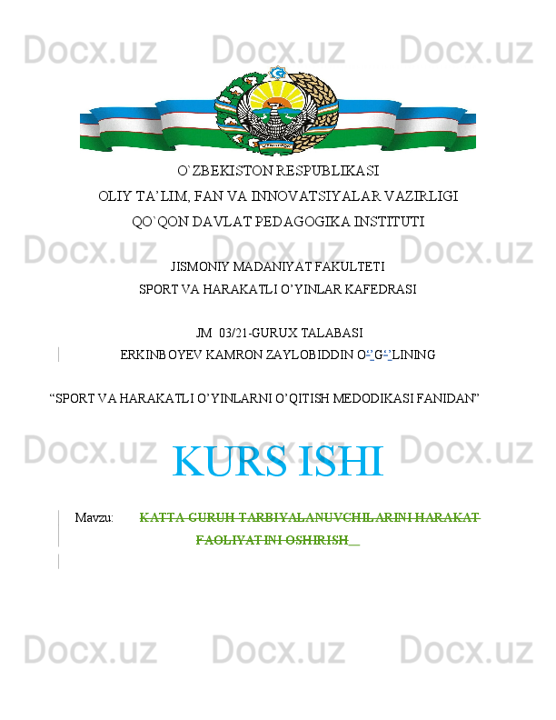 O`ZBEKISTON RESPUBLIKASI
OLIY TA’LIM, FAN VA INNOVATSIYALAR VAZIRLIGI
QO`QON DAVLAT PEDAGOGIKA INSTITUTI
JISMONIY MADANIYAT FAKULTETI 
SPORT VA HARAKATLI O’YINLAR KAFEDRASI
 JM   03/21-GURUX TALABASI
ERKINBOYEV KAMRON ZAYLOBIDDIN  O ‘ ’ G ‘ ’ LINING
“SPORT VA HARAKATLI O’YINLARNI O’QITISH MEDODIKASI FANIDAN”
KURS ISHI
Mavzu:         KATTA GURUH TARBIYALANUVCHILARINI HARAKAT
FAOLIYATINI OSHIRISH       