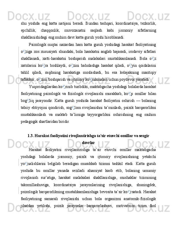 shu   yoshda   eng   katta   natijani   beradi.   Bundan   tashqari,   koordinatsiya,   tezkorlik,
epchillik,   chaqqonlik,   muvozanatni   saqlash   kabi   jismoniy   sifatlarning
shakllanishidagi eng muhim davr katta guruh yoshi hisoblanadi.
Psixologik   nuqtai   nazardan   ham   katta   guruh   yoshidagi   harakat   faoliyatining
o ‘ ’ ziga   xos   xususiyati   shundaki,   bola   harakatni   anglab   bajaradi,   irodaviy   sifatlari
shakllanadi,   xatti-harakatni   boshqarish   malakalari   mustahkamlanadi.   Bola   o ‘ ’ z
xatolarini   ko ‘ ’ ra   boshlaydi,   o ‘ ’ zini   baholashga   harakat   qiladi,   o ‘ ’ yin   qoidalarini
tahlil   qiladi,   raqibning   harakatiga   moslashadi,   bu   esa   kelajakning   mantiqiy
tafakkur, o ‘ ’ zini boshqarish va ijtimoiy ko ‘ ’ nikmalari uchun poydevor yaratadi.
Yuqoridagilardan ko ‘ ’ rinib turibdiki, maktabgacha yoshdagi bolalarda harakat
faoliyatining   psixologik   va   fiziologik   rivojlanishi   murakkab,   ko ‘ ’ p   omillar   bilan
bog ‘ ’ liq   jarayondir.   Katta   guruh   yoshida   harakat   faoliyatini   oshirish   —   bolaning
tabiiy ehtiyojini  qondirish,  sog ‘ ’ lom  rivojlanishni  ta’minlash,  psixik  barqarorlikni
mustahkamlash   va   maktab   ta’limiga   tayyorgarlikni   oshirishning   eng   muhim
pedagogik shartlaridan biridir.
1.3. Harakat faoliyatini rivojlantirishga ta’sir etuvchi omillar va sezgir
davrlar
Harakat   faoliyatini   rivojlantirishga   ta’sir   etuvchi   omillar   maktabgacha
yoshdagi   bolalarda   jismoniy,   psixik   va   ijtimoiy   rivojlanishning   yetakchi
yo ‘ ’ nalishlarini   belgilab   beradigan   murakkab   tizimni   tashkil   etadi.   Katta   guruh
yoshida   bu   omillar   yanada   sezilarli   ahamiyat   kasb   etib,   bolaning   umumiy
rivojlanish   sur’atiga,   harakat   malakalari   shakllanishiga,   mushaklar   tizimining
takomillashuviga,   koordinatsiya   jarayonlarining   rivojlanishiga,   shuningdek,
psixologik barqarorlikning mustahkamlanishiga bevosita ta’sir ko ‘ ’ rsatadi. Harakat
faoliyatining   samarali   rivojlanishi   uchun   bola   organizmi   anatomik-fiziologik
jihatdan   yetilishi,   psixik   jarayonlar   barqarorlashuvi,   motivatsion   tizim   faol 