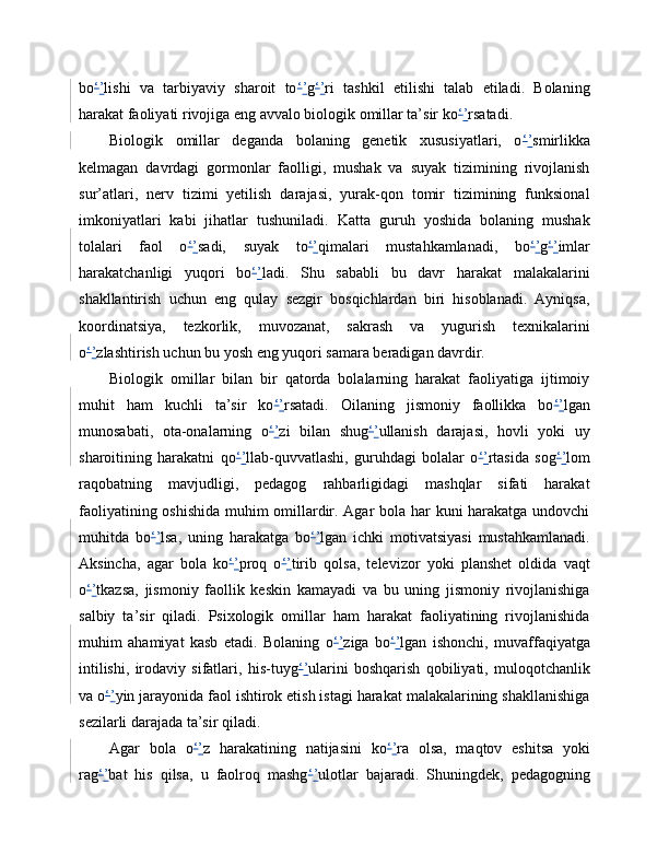 bo ‘ ’ lishi   va   tarbiyaviy   sharoit   to ‘ ’ g ‘ ’ ri   tashkil   etilishi   talab   etiladi.   Bolaning
harakat faoliyati rivojiga eng avvalo biologik omillar ta’sir ko ‘ ’ rsatadi. 
Biologik   omillar   deganda   bolaning   genetik   xususiyatlari,   o ‘ ’ smirlikka
kelmagan   davrdagi   gormonlar   faolligi,   mushak   va   suyak   tizimining   rivojlanish
sur’atlari,   nerv   tizimi   yetilish   darajasi,   yurak-qon   tomir   tizimining   funksional
imkoniyatlari   kabi   jihatlar   tushuniladi.   Katta   guruh   yoshida   bolaning   mushak
tolalari   faol   o ‘ ’ sadi,   suyak   to ‘ ’ qimalari   mustahkamlanadi,   bo ‘ ’ g ‘ ’ imlar
harakatchanligi   yuqori   bo ‘ ’ ladi.   Shu   sababli   bu   davr   harakat   malakalarini
shakllantirish   uchun   eng   qulay   sezgir   bosqichlardan   biri   hisoblanadi.   Ayniqsa,
koordinatsiya,   tezkorlik,   muvozanat,   sakrash   va   yugurish   texnikalarini
o ‘ ’ zlashtirish uchun bu yosh eng yuqori samara beradigan davrdir. 
Biologik   omillar   bilan   bir   qatorda   bolalarning   harakat   faoliyatiga   ijtimoiy
muhit   ham   kuchli   ta’sir   ko ‘ ’ rsatadi.   Oilaning   jismoniy   faollikka   bo ‘ ’ lgan
munosabati,   ota-onalarning   o ‘ ’ zi   bilan   shug ‘ ’ ullanish   darajasi,   hovli   yoki   uy
sharoitining   harakatni   qo ‘ ’ llab-quvvatlashi,   guruhdagi   bolalar   o ‘ ’ rtasida   sog ‘ ’ lom
raqobatning   mavjudligi,   pedagog   rahbarligidagi   mashqlar   sifati   harakat
faoliyatining oshishida muhim omillardir. Agar bola har kuni harakatga undovchi
muhitda   bo ‘ ’ lsa,   uning   harakatga   bo ‘ ’ lgan   ichki   motivatsiyasi   mustahkamlanadi.
Aksincha,   agar   bola   ko ‘ ’ proq   o ‘ ’ tirib   qolsa,   televizor   yoki   planshet   oldida   vaqt
o ‘ ’ tkazsa,   jismoniy   faollik   keskin   kamayadi   va   bu   uning   jismoniy   rivojlanishiga
salbiy   ta’sir   qiladi.   Psixologik   omillar   ham   harakat   faoliyatining   rivojlanishida
muhim   ahamiyat   kasb   etadi.   Bolaning   o ‘ ’ ziga   bo ‘ ’ lgan   ishonchi,   muvaffaqiyatga
intilishi,   irodaviy   sifatlari,   his-tuyg ‘ ’ ularini   boshqarish   qobiliyati,   muloqotchanlik
va o ‘ ’ yin jarayonida faol ishtirok etish istagi harakat malakalarining shakllanishiga
sezilarli darajada ta’sir qiladi. 
Agar   bola   o ‘ ’ z   harakatining   natijasini   ko ‘ ’ ra   olsa,   maqtov   eshitsa   yoki
rag ‘ ’ bat   his   qilsa,   u   faolroq   mashg ‘ ’ ulotlar   bajaradi.   Shuningdek,   pedagogning 