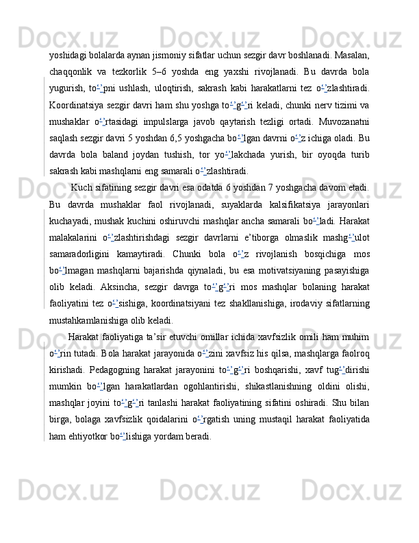 yoshidagi bolalarda aynan jismoniy sifatlar uchun sezgir davr boshlanadi. Masalan,
chaqqonlik   va   tezkorlik   5–6   yoshda   eng   yaxshi   rivojlanadi.   Bu   davrda   bola
yugurish,   to ‘ ’ pni   ushlash,   uloqtirish,   sakrash   kabi   harakatlarni   tez   o ‘ ’ zlashtiradi.
Koordinatsiya sezgir davri ham shu yoshga to ‘ ’ g ‘ ’ ri keladi, chunki nerv tizimi va
mushaklar   o ‘ ’ rtasidagi   impulslarga   javob   qaytarish   tezligi   ortadi.   Muvozanatni
saqlash sezgir davri 5 yoshdan 6,5 yoshgacha bo ‘ ’ lgan davrni o ‘ ’ z ichiga oladi. Bu
davrda   bola   baland   joydan   tushish,   tor   yo ‘ ’ lakchada   yurish,   bir   oyoqda   turib
sakrash kabi mashqlarni eng samarali o ‘ ’ zlashtiradi.
 Kuch sifatining sezgir davri esa odatda 6 yoshdan 7 yoshgacha davom etadi.
Bu   davrda   mushaklar   faol   rivojlanadi,   suyaklarda   kalsifikatsiya   jarayonlari
kuchayadi, mushak kuchini oshiruvchi  mashqlar  ancha samarali bo ‘ ’ ladi. Harakat
malakalarini   o ‘ ’ zlashtirishdagi   sezgir   davrlarni   e’tiborga   olmaslik   mashg ‘ ’ ulot
samaradorligini   kamaytiradi.   Chunki   bola   o ‘ ’ z   rivojlanish   bosqichiga   mos
bo ‘ ’ lmagan   mashqlarni   bajarishda   qiynaladi,   bu   esa   motivatsiyaning   pasayishiga
olib   keladi.   Aksincha,   sezgir   davrga   to ‘ ’ g ‘ ’ ri   mos   mashqlar   bolaning   harakat
faoliyatini   tez   o ‘ ’ sishiga,   koordinatsiyani   tez   shakllanishiga,   irodaviy   sifatlarning
mustahkamlanishiga olib keladi. 
Harakat faoliyatiga ta’sir etuvchi omillar ichida xavfsizlik omili ham muhim
o ‘ ’ rin tutadi. Bola harakat jarayonida o ‘ ’ zini xavfsiz his qilsa, mashqlarga faolroq
kirishadi.   Pedagogning   harakat   jarayonini   to ‘ ’ g ‘ ’ ri   boshqarishi,   xavf   tug ‘ ’ dirishi
mumkin   bo ‘ ’ lgan   harakatlardan   ogohlantirishi,   shikastlanishning   oldini   olishi,
mashqlar  joyini   to ‘ ’ g ‘ ’ ri  tanlashi   harakat   faoliyatining  sifatini  oshiradi.  Shu  bilan
birga,   bolaga   xavfsizlik   qoidalarini   o ‘ ’ rgatish   uning   mustaqil   harakat   faoliyatida
ham ehtiyotkor bo ‘ ’ lishiga yordam beradi.  