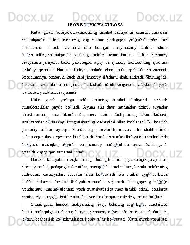 I BOB BO ‘ ’ YICHA XULOSA
Katta   guruh   tarbiyalanuvchilarining   harakat   faoliyatini   oshirish   masalasi
maktabgacha   ta’lim   tizimining   eng   muhim   pedagogik   yo ‘ ’ nalishlaridan   biri
hisoblanadi.   I   bob   davomida   olib   borilgan   ilmiy-nazariy   tahlillar   shuni
ko ‘ ’ rsatadiki,   maktabgacha   yoshdagi   bolalar   uchun   harakat   nafaqat   jismoniy
rivojlanish   jarayoni,   balki   psixologik,   aqliy   va   ijtimoiy   kamolotning   ajralmas
tarkibiy   qismidir.   Harakat   faoliyati   bolada   chaqqonlik,   epchillik,   muvozanat,
koordinatsiya,  tezkorlik,  kuch kabi   jismoniy  sifatlarni   shakllantiradi. Shuningdek,
harakat jarayonida bolaning nutqi faollashadi, idroki kengayadi, tafakkuri boyiydi
va irodaviy sifatlari rivojlanadi.
Katta   guruh   yoshiga   kelib   bolaning   harakat   faoliyatida   sezilarli
murakkabliklar   paydo   bo ‘ ’ ladi.   Aynan   shu   davr   mushaklar   tizimi,   suyaklar
strukturasining   mustahkamlanishi,   nerv   tizimi   faoliyatining   takomillashuvi,
analizatorlar o ‘ ’ rtasidagi  integratsiyaning kuchayishi  bilan izohlanadi. Bu bosqich
jismoniy   sifatlar,   ayniqsa   koordinatsiya,   tezkorlik,   muvozanatni   shakllantirish
uchun eng qulay sezgir davr hisoblanadi. Shu bois harakat faoliyatini rivojlantirish
bo ‘ ’ yicha   mashqlar,   o ‘ ’ yinlar   va   jismoniy   mashg ‘ ’ ulotlar   aynan   katta   guruh
yoshida eng yuqori samarani beradi.
Harakat   faoliyatini   rivojlantirishga   biologik   omillar,   psixologik   jarayonlar,
ijtimoiy   muhit,   pedagogik   sharoitlar,   mashg ‘ ’ ulot   metodikasi,   hamda   bolalarning
individual   xususiyatlari   bevosita   ta’sir   ko ‘ ’ rsatadi.   Bu   omillar   uyg ‘ ’ un   holda
tashkil   etilganda   harakat   faoliyati   samarali   rivojlanadi.   Pedagogning   to ‘ ’ g ‘ ’ ri
yondashuvi,   mashg ‘ ’ ulotlarni   yosh   xususiyatlariga   mos   tashkil   etishi,   bolalarda
motivatsiyani uyg ‘ ’ otishi harakat faoliyatining barqaror oshishiga sabab bo ‘ ’ ladi.
Shuningdek,   harakat   faoliyatining   rivoji   bolaning   sog ‘ ’ lig ‘ ’ i,   emotsional
holati, muloqotga kirishish qobiliyati, jamoaviy o ‘ ’ yinlarda ishtirok etish darajasi,
o ‘ ’ zini boshqarish ko ‘ ’ nikmalariga ijobiy ta’sir ko ‘ ’ rsatadi. Katta guruh yoshidagi 