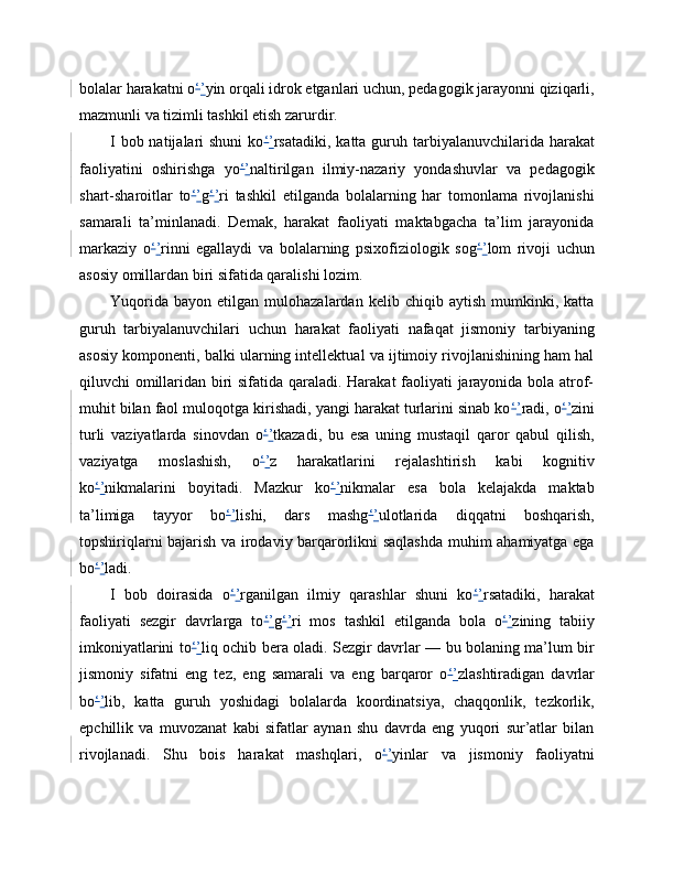 bolalar harakatni o ‘ ’ yin orqali idrok etganlari uchun, pedagogik jarayonni qiziqarli,
mazmunli va tizimli tashkil etish zarurdir.
I bob natijalari  shuni  ko ‘ ’ rsatadiki, katta guruh tarbiyalanuvchilarida harakat
faoliyatini   oshirishga   yo ‘ ’ naltirilgan   ilmiy-nazariy   yondashuvlar   va   pedagogik
shart-sharoitlar   to ‘ ’ g ‘ ’ ri   tashkil   etilganda   bolalarning   har   tomonlama   rivojlanishi
samarali   ta’minlanadi.   Demak,   harakat   faoliyati   maktabgacha   ta’lim   jarayonida
markaziy   o ‘ ’ rinni   egallaydi   va   bolalarning   psixofiziologik   sog ‘ ’ lom   rivoji   uchun
asosiy omillardan biri sifatida qaralishi lozim.
Yuqorida   bayon   etilgan  mulohazalardan   kelib  chiqib   aytish   mumkinki,  katta
guruh   tarbiyalanuvchilari   uchun   harakat   faoliyati   nafaqat   jismoniy   tarbiyaning
asosiy komponenti, balki ularning intellektual va ijtimoiy rivojlanishining ham hal
qiluvchi omillaridan biri sifatida qaraladi. Harakat faoliyati jarayonida bola atrof-
muhit bilan faol muloqotga kirishadi, yangi harakat turlarini sinab ko ‘ ’ radi, o ‘ ’ zini
turli   vaziyatlarda   sinovdan   o ‘ ’ tkazadi,   bu   esa   uning   mustaqil   qaror   qabul   qilish,
vaziyatga   moslashish,   o ‘ ’ z   harakatlarini   rejalashtirish   kabi   kognitiv
ko ‘ ’ nikmalarini   boyitadi.   Mazkur   ko ‘ ’ nikmalar   esa   bola   kelajakda   maktab
ta’limiga   tayyor   bo ‘ ’ lishi,   dars   mashg ‘ ’ ulotlarida   diqqatni   boshqarish,
topshiriqlarni bajarish va irodaviy barqarorlikni saqlashda muhim ahamiyatga ega
bo ‘ ’ ladi.
I   bob   doirasida   o ‘ ’ rganilgan   ilmiy   qarashlar   shuni   ko ‘ ’ rsatadiki,   harakat
faoliyati   sezgir   davrlarga   to ‘ ’ g ‘ ’ ri   mos   tashkil   etilganda   bola   o ‘ ’ zining   tabiiy
imkoniyatlarini to ‘ ’ liq ochib bera oladi. Sezgir davrlar — bu bolaning ma’lum bir
jismoniy   sifatni   eng   tez,   eng   samarali   va   eng   barqaror   o ‘ ’ zlashtiradigan   davrlar
bo ‘ ’ lib,   katta   guruh   yoshidagi   bolalarda   koordinatsiya,   chaqqonlik,   tezkorlik,
epchillik   va   muvozanat   kabi   sifatlar   aynan   shu   davrda   eng   yuqori   sur’atlar   bilan
rivojlanadi.   Shu   bois   harakat   mashqlari,   o ‘ ’ yinlar   va   jismoniy   faoliyatni 