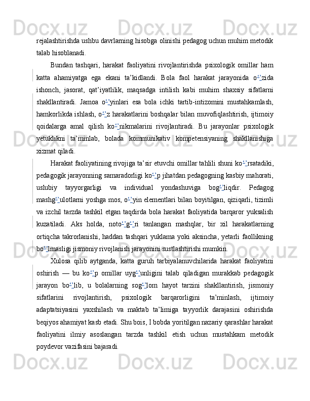 rejalashtirishda ushbu davrlarning hisobga olinishi pedagog uchun muhim metodik
talab hisoblanadi.
Bundan   tashqari,   harakat   faoliyatini   rivojlantirishda   psixologik   omillar   ham
katta   ahamiyatga   ega   ekani   ta’kidlandi.   Bola   faol   harakat   jarayonida   o ‘ ’ zida
ishonch,   jasorat,   qat’iyatlilik,   maqsadga   intilish   kabi   muhim   shaxsiy   sifatlarni
shakllantiradi.   Jamoa   o ‘ ’ yinlari   esa   bola   ichki   tartib-intizomini   mustahkamlash,
hamkorlikda ishlash, o ‘ ’ z harakatlarini boshqalar bilan muvofiqlashtirish, ijtimoiy
qoidalarga   amal   qilish   ko ‘ ’ nikmalarini   rivojlantiradi.   Bu   jarayonlar   psixologik
yetuklikni   ta’minlab,   bolada   kommunikativ   kompetensiyaning   shakllanishiga
xizmat qiladi.
Harakat faoliyatining rivojiga ta’sir etuvchi omillar tahlili shuni ko ‘ ’ rsatadiki,
pedagogik jarayonning samaradorligi ko ‘ ’ p jihatdan pedagogning kasbiy mahorati,
uslubiy   tayyorgarligi   va   individual   yondashuviga   bog ‘ ’ liqdir.   Pedagog
mashg ‘ ’ ulotlarni yoshga mos, o ‘ ’ yin elementlari bilan boyitilgan, qiziqarli, tizimli
va  izchil   tarzda   tashkil   etgan   taqdirda  bola   harakat   faoliyatida   barqaror   yuksalish
kuzatiladi.   Aks   holda,   noto ‘ ’ g ‘ ’ ri   tanlangan   mashqlar,   bir   xil   harakatlarning
ortiqcha   takrorlanishi,  haddan   tashqari   yuklama  yoki   aksincha,   yetarli  faollikning
bo ‘ ’ lmasligi jismoniy rivojlanish jarayonini sustlashtirishi mumkin.
Xulosa   qilib   aytganda,   katta   guruh   tarbiyalanuvchilarida   harakat   faoliyatini
oshirish   —   bu   ko ‘ ’ p   omillar   uyg ‘ ’ unligini   talab   qiladigan   murakkab   pedagogik
jarayon   bo ‘ ’ lib,   u   bolalarning   sog ‘ ’ lom   hayot   tarzini   shakllantirish,   jismoniy
sifatlarini   rivojlantirish,   psixologik   barqarorligini   ta’minlash,   ijtimoiy
adaptatsiyasini   yaxshilash   va   maktab   ta’limiga   tayyorlik   darajasini   oshirishda
beqiyos ahamiyat kasb etadi. Shu bois, I bobda yoritilgan nazariy qarashlar harakat
faoliyatini   ilmiy   asoslangan   tarzda   tashkil   etish   uchun   mustahkam   metodik
poydevor vazifasini bajaradi. 